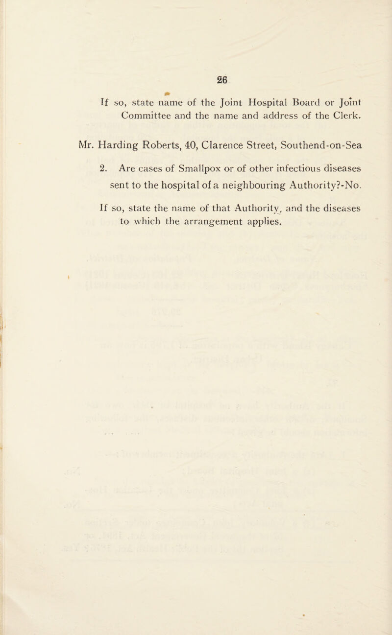 If so, state name of the Joint Hospital Board or Joint Committee and the name and address of the Clerk. Mr. Harding Roberts, 40, Clarence Street, Southend-on-Sea 2. Are cases of Smallpox or of other infectious diseases sent to the hospital of a neighbouring Authority?-No. If so, state the name of that Authority, and the diseases to which the arrangement applies.
