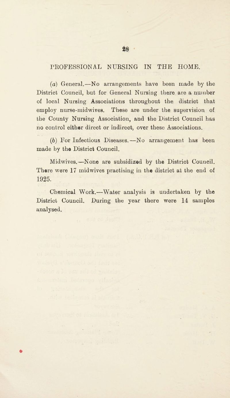 PEOFESSIONAL NUESING IN THE HOME. (a) General.—No arrangements have been made by the District Council, but for General Nursing there are a number of local Nursing Associations throughout the district that employ nurse-midwives. These are under the supervision of the County Nursing Association, and the District Council has no control either direct or indirect, over these Associations. (fe) For Infectious Diseases.—No arrangement has been made by the District Council. Midwives.—None are subsidized by the District Council. There w^ere 17 midwives practising in the district at the end of 1925. Chemical Work.—Water analysis is undertaken by the District Council. During the year there were 14 samples analysed.