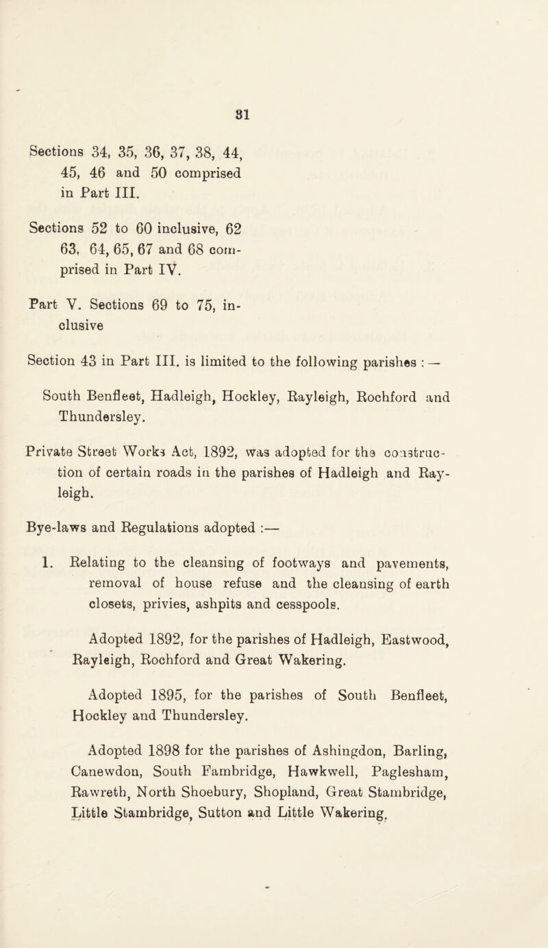 Sections 34, 35, 36, 37, 38, 44, 45, 46 and 50 comprised in Part III. Sections 52 to 60 inclusive, 62 63, 64, 65, 67 and 68 com¬ prised in Part IV. Part V. Sections 69 to 75, in¬ clusive Section 43 in Part III. is limited to the following parishes : — South Benfleet, Hadleigh, Hockley, Rayleigh, Rochford and Thundersley. Private Street Works Act, 1892, was adopted for the construc¬ tion of certain roads in the parishes of Hadleigh and Ray¬ leigh. Bye-laws and Regulations adopted :— 1. Relating to the cleansing of footways and pavements, removal of house refuse and the cleansing of earth closets, privies, ashpits and cesspools. Adopted 1892, for the parishes of Hadleigh, Eastwood, Rayleigh, Rochford and Great Wakering. Adopted 1895, for the parishes of South Benfleet, Hockley and Thundersley. Adopted 1898 for the parishes of Ashingdon, Barling, Canewdon, South Eambridge, Hawkwell, Paglesham, Rawrethj North Shoebury, Shopland, Great Starnbridge, Little Starnbridge, Sutton and Little Wakering,