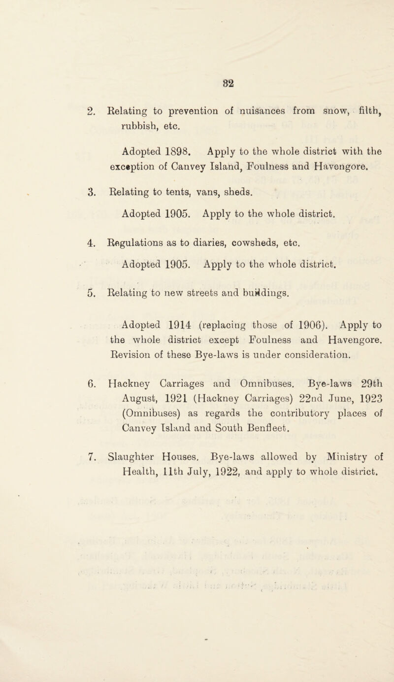 2. Relating to prevention of nuisances from snow, filth, rubbish, etc. Adopted 1898. Apply to the whole district with the exception of Canvey Island, Foulness and Havengore. 3. Relating to tents, vans, sheds. Adopted 1905. Apply to the whole district. 4. Regulations as to diaries, cowsheds, etc. Adopted 1905. Apply to the whole district. 5. Relating to new streets and bukdings. Adopted 1914 (replacing those of 1906). Apply to the whole district except Foulness and Havengore. Revision of these Bye-laws is under consideration. 6. Hackney Carriages and Omnibuses. Bye-laws 29th August, 1921 (Hackney Carriages) 22nd June, 1923 (Omnibuses) as regards the contributory places of Canvey Island and South Benfieet. 7. Slaughter Houses. Bye-laws allowed by Ministry of Health, 11th July, 1922, and apply to whole district.