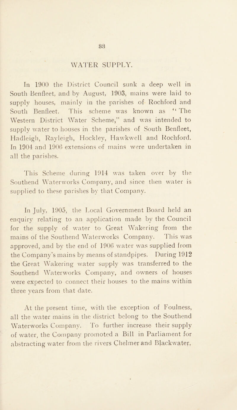 WAl'ER SUPPLY. In 1900 the District Council sunk a deep well in South Benfleet, and by August, 1903, mains were laid to supply houses, mainly in the parishes of Rochford and South Benfleet. I'his scheme was known as “ The Western District Water Scheme,” and was intended to supply water to houses in the parishes of South Benfleet, Hadleigh, Rayleigh, Hockley, Hawkwell and Rochford. In 1904 and 1900 extensions of mains were undertaken in all the parishes. This Scheme during 1914 was taken over by the Southend Waterworks Company, and since then water is supplied to these parishes by that Company. In July, 1905, the Local Government Board held an enquiry relating to an application made b}^ the Council for the supply of water to Great Wakering from the mains of the .Southend Waterworks Company. This was approved, and by the end of 190C water was supplied from the Company’s mains by means of standpipes. During 1912 the Great Wakering water supply was transferred to the Southend Waterworks Company, and owners of houses were expected to connect their houses to the mains within three years from that date. At the present time, with the exception of Foulness, all the water mains in the district belong to the Southend Waterworks Company. 4T further increase their supply of water, the Company promoted a Bill in Parliament for abstracting water from the rivers Chelmerand Blackwgter,