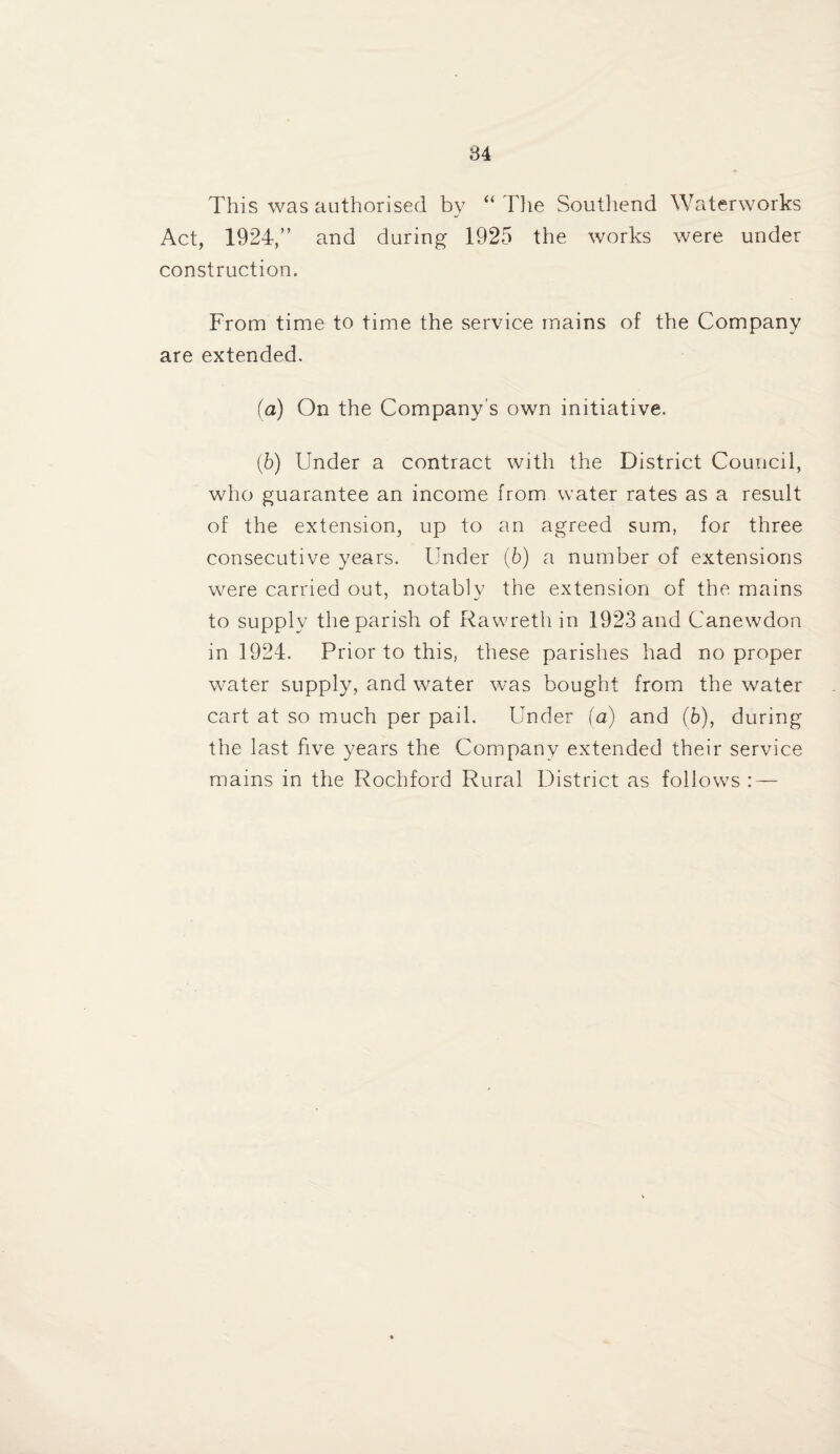 This was authorised by “ Tlie Southend Waterworks Act, 1924,” and during 1925 the works were under construction. From time to time the service mains of the Company are extended. (a) On the Company’s own initiative. (b) Under a contract with the District Council, who guarantee an income from water rates as a result of the extension, up to an agreed sum, for three consecutive years. Under (6) a number of extensions were carried out, notably the extension of the mains to supply the parish of Rawreth in 1923 and Canewdon in 1924. Prior to this, these parishes had no proper water supply, and water was bought from the water cart at so much per pail. Under (a) and (6), during the last five years the Company extended their service mains in the Rochford Rural District as follows : —