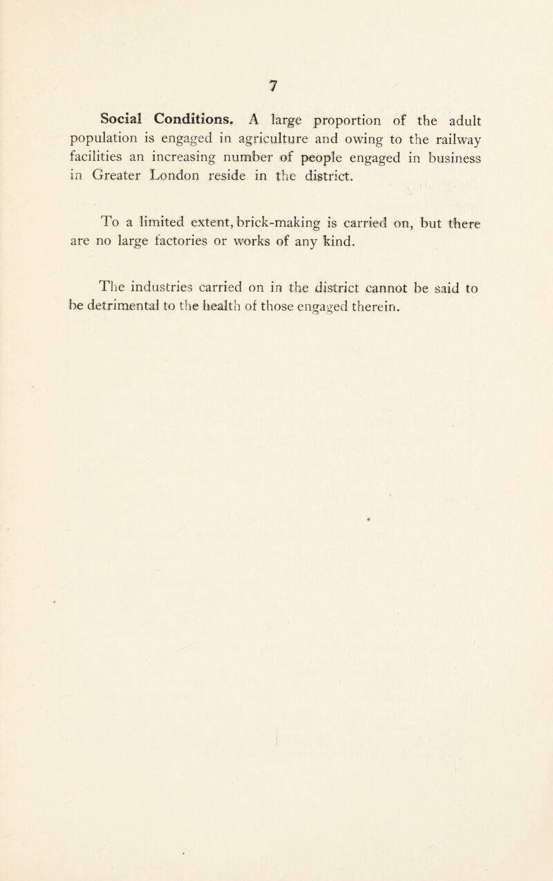 Social Conditions. A large proportion of the adult population is engaged in agriculture and owing to the railway facilities an increasing number of people engaged in business in Greater London reside in the district. To a limited extent, brick-making is carried on, but there are no large factories or works of any kind. The industries carried on in the district cannot be said to be detrimental to the health of those engaged therein.