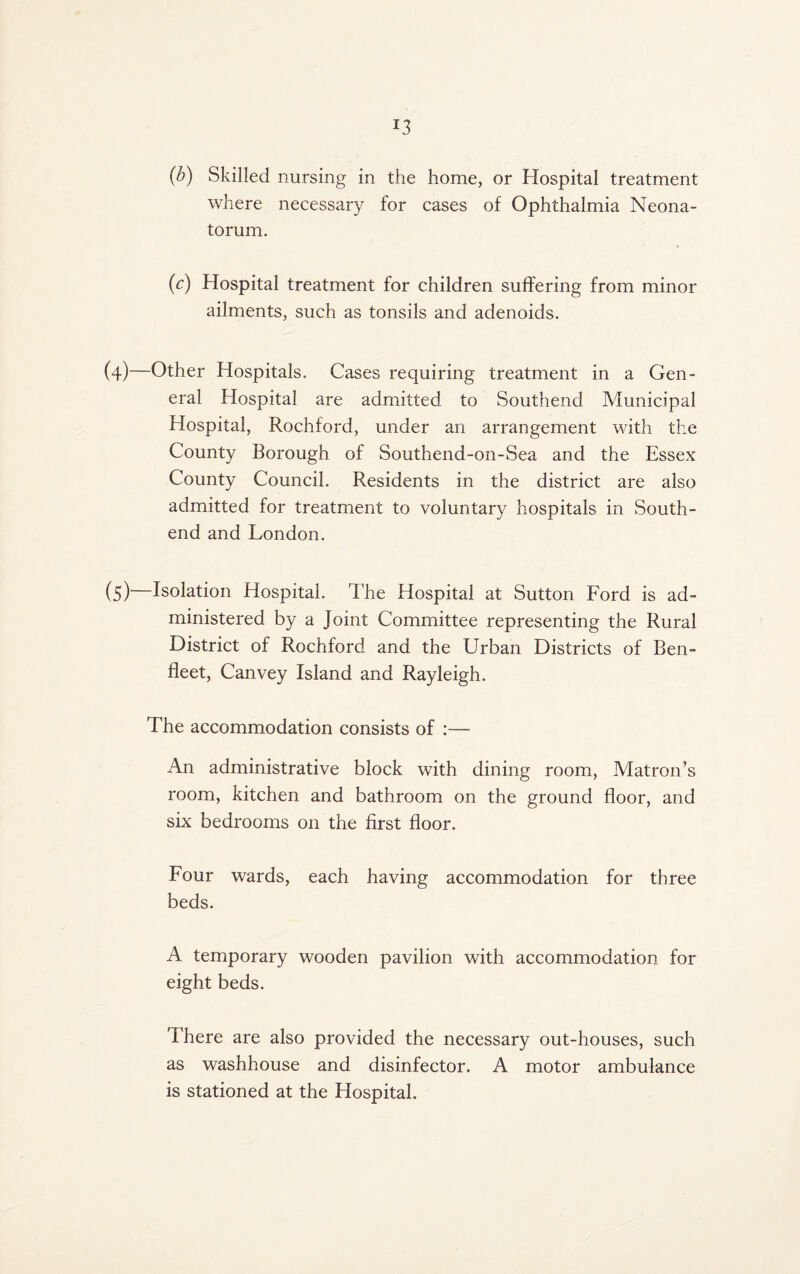 (b) Skilled nursing in the home, or Hospital treatment where necessary for cases of Ophthalmia Neona¬ torum. {c) Hospital treatment for children suffering from minor ailments, such as tonsils and adenoids. (4) —Other Hospitals. Cases requiring treatment in a Gen¬ eral Hospital are admitted to Southend Municipal Hospital, Rochford, under an arrangement with the County Borough of Southend-on-Sea and the Essex County Council. Residents in the district are also admitted for treatment to voluntary hospitals in South- end and London. (5) —Isolation Hospital. The Hospital at Sutton Ford is ad¬ ministered by a Joint Committee representing the Rural District of Rochford and the Urban Districts of Ben- fleet, Canvey Island and Rayleigh. The accommodation consists of :— An administrative block with dining room. Matron’s room, kitchen and bathroom on the ground floor, and six bedrooms on the first floor. Four wards, each having accommodation for three beds. A temporary wooden pavilion with accommodation for eight beds. There are also provided the necessary out-houses, such as washhouse and disinfector. A motor ambulance is stationed at the Hospital.