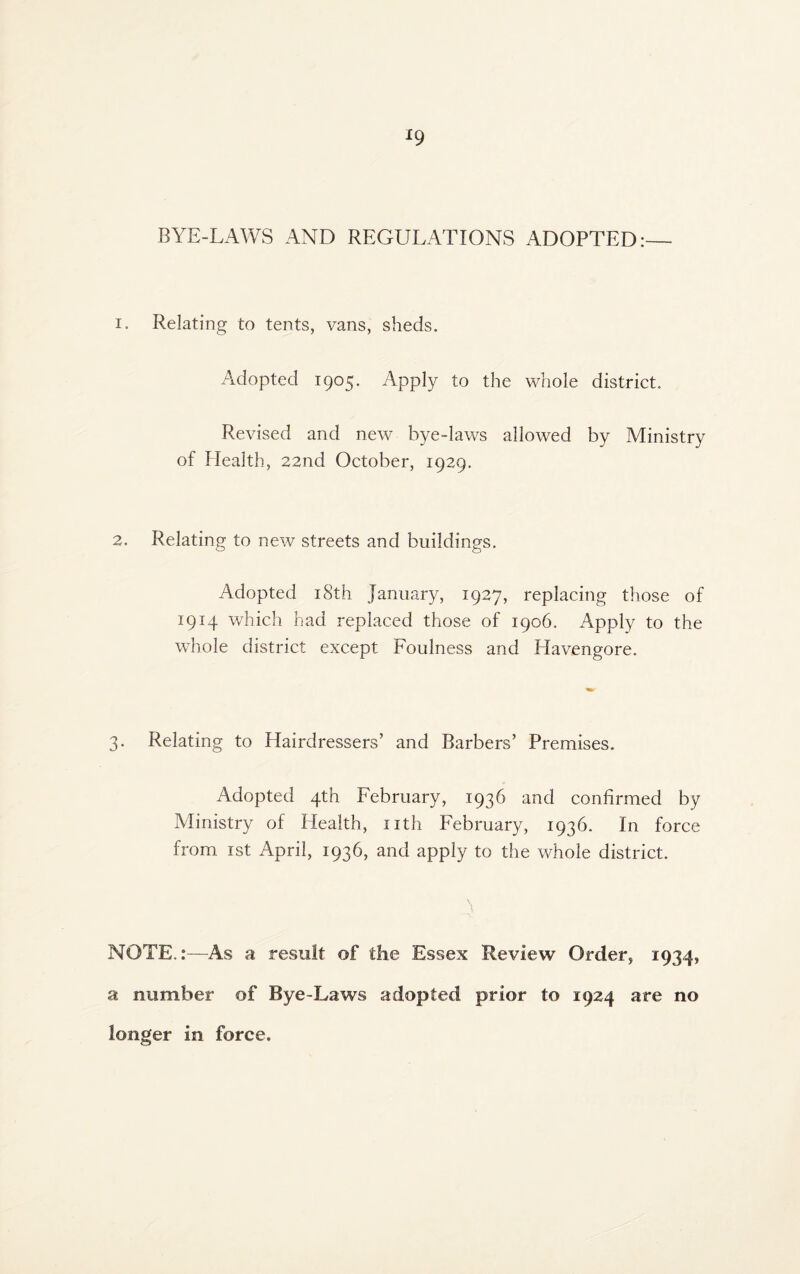 ^9 BYE-LAWS AND REGULATIONS ADOPTED:— I. Relating to tents, vans, sheds. Adopted 1905. Apply to the whole district. Revised and new bye-laws allowed by Ministry of Health, 22nd October, 1929. 2. Relating to new streets and buildings. Adopted i8th January, 1927, replacing those of 1914 which bad replaced those of 1906. Apply to the whole district except Foulness and Havengore. 3. Relating to Hairdressers’ and Barbers’ Premises. Adopted 4th February, 1936 and confirmed by Ministry of Health, nth February, 1936. In force from ist April, 1936, and apply to the whole district. , NOTE.:—As a result of the Essex Review Order, 1934, a number of Bye-Laws adopted prior to 1924 are no longer in force.