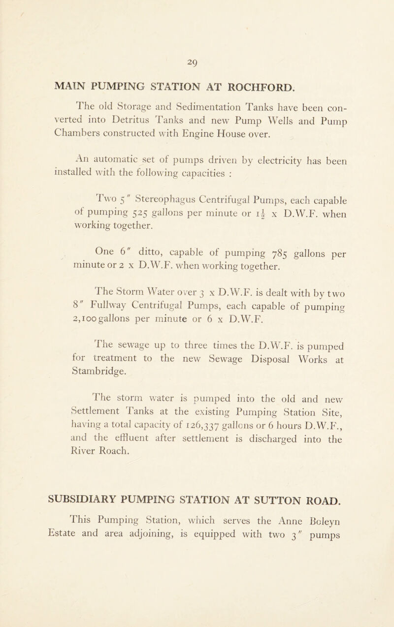 MAIN PUMPING STATION AT ROCKFORD. The old Storage and Sedimentation Tanks have been con¬ verted into Detritus Tanks and new Pump Wells and Pump Chambers constructed with Engine House over. An automatic set of pumps driven by electricity has been installed with the following capacities : Two 5 Stereophagus Centrifugal Pumps, each capable of pumping 525 gallons per minute or i-f x D.W.F. when working together. One 6 ditto, capable of pumping 785 gallons per minute or 2 x D.W.F. when working together. The Storm Water over 3 x D.W.F. is dealt with by two 8 Fullway Centrifugal Pumps, each capable of pumping 2,100gallons per minute or 6 x D.W.F. The sewage up to three times the D.W.F. is pumped for treatment to the new Sewage Disposal Works at Stambridge. The storm water is pumped into the old and new Settlement Tanks at the existing Pumping Station Site, having a total capacity of 126,337 gallons or 6 hours D.W.F., and the effluent after settlement is discharged into the River Roach. SUBSIDIARY PUMPING STATION AT SUTTON ROAD. This Pumping Station, which serves the Anne Boleyn Estate and area adjoining, is equipped with two 3 pumps