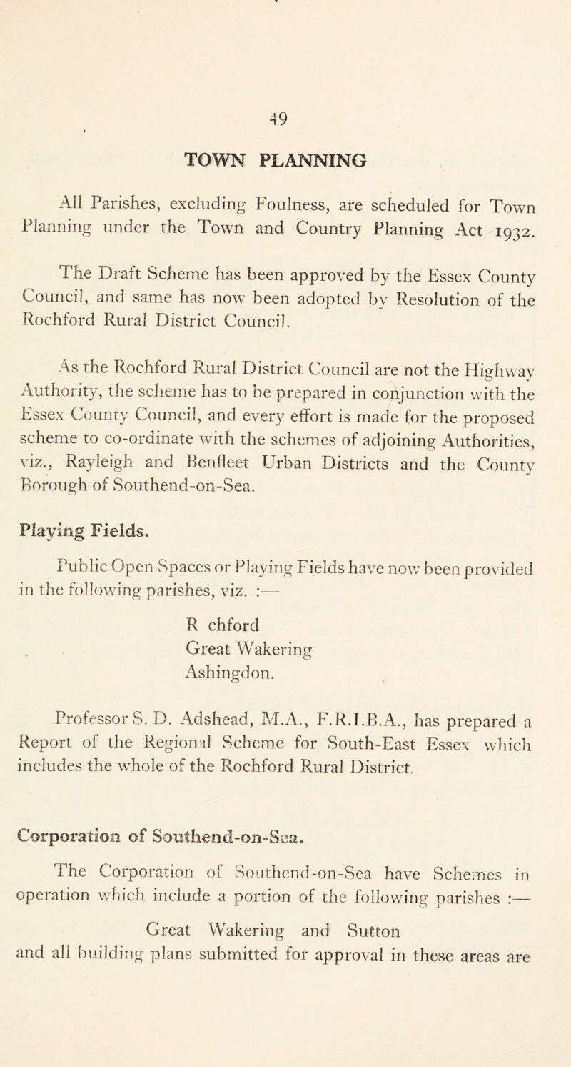 TOWN PLANNING All Parishes, excluding Foulness, are scheduled for Town Planning under the Town and Country Planning Act 1932. The Draft Scheme has been approved by the Essex County Council, and same has now been adopted by Resolution of the Rochford Rural District Council. As the Rochford Rural District Council are not the Higlwvay Authority, the scheme has to be prepared in conjunction with the Essex County Council, and every effort is made for the proposed scheme to co-ordinate with the schemes of adjoining Authorities, viz., Rayleigh and Benfleet Urban Districts and the County Borough of Southend-on-Sea. Playirig Fields. Public Open Spaces or Playing Fields have now been provided in the following parishes, viz. :—• R chford Great Wakering Ashingdon. Professor S. D. Adshead, M.A., F.R.LB.A., has prepared a Report of the Regional Scheme for South-East Essex which includes the whole of the Rochford Rural District. Corporation of Southend-on-Sea. The Corporation of Southend-on-Sea have Schemes in operation v/hich include a portion of the following parishes ;— Great Wakering and Sutton and all building plans submitted for approval in these areas are