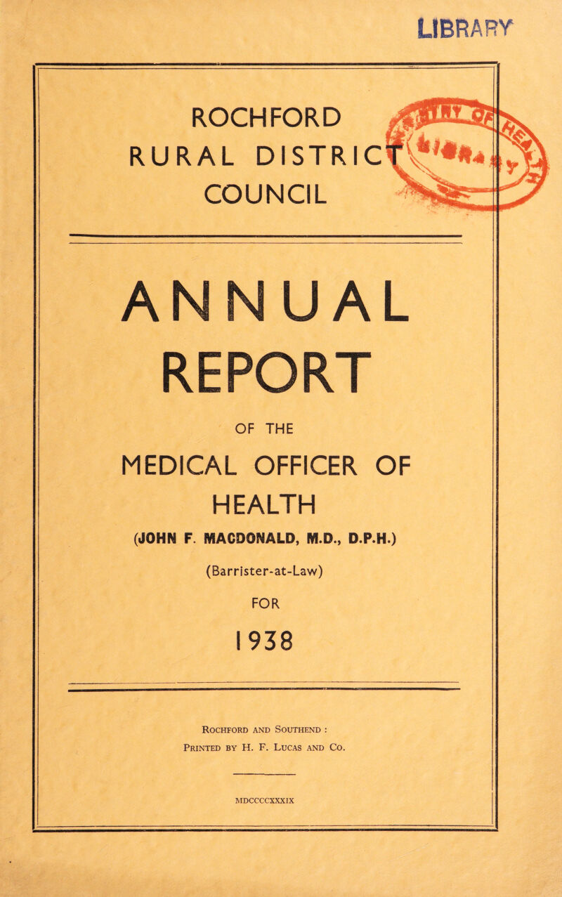 LIBRARY ROCHFORD RURAL DISTRI COUNCIL ANNUAL REPORT OF THE MEDICAL OFFICER OF HEALTH (JOHN F. MACDONALD, M.D., D.P.H.) (BarrIster-at-Law) FOR 1938 Rochford and Southend : Printed by H. F. Lucas and Co,