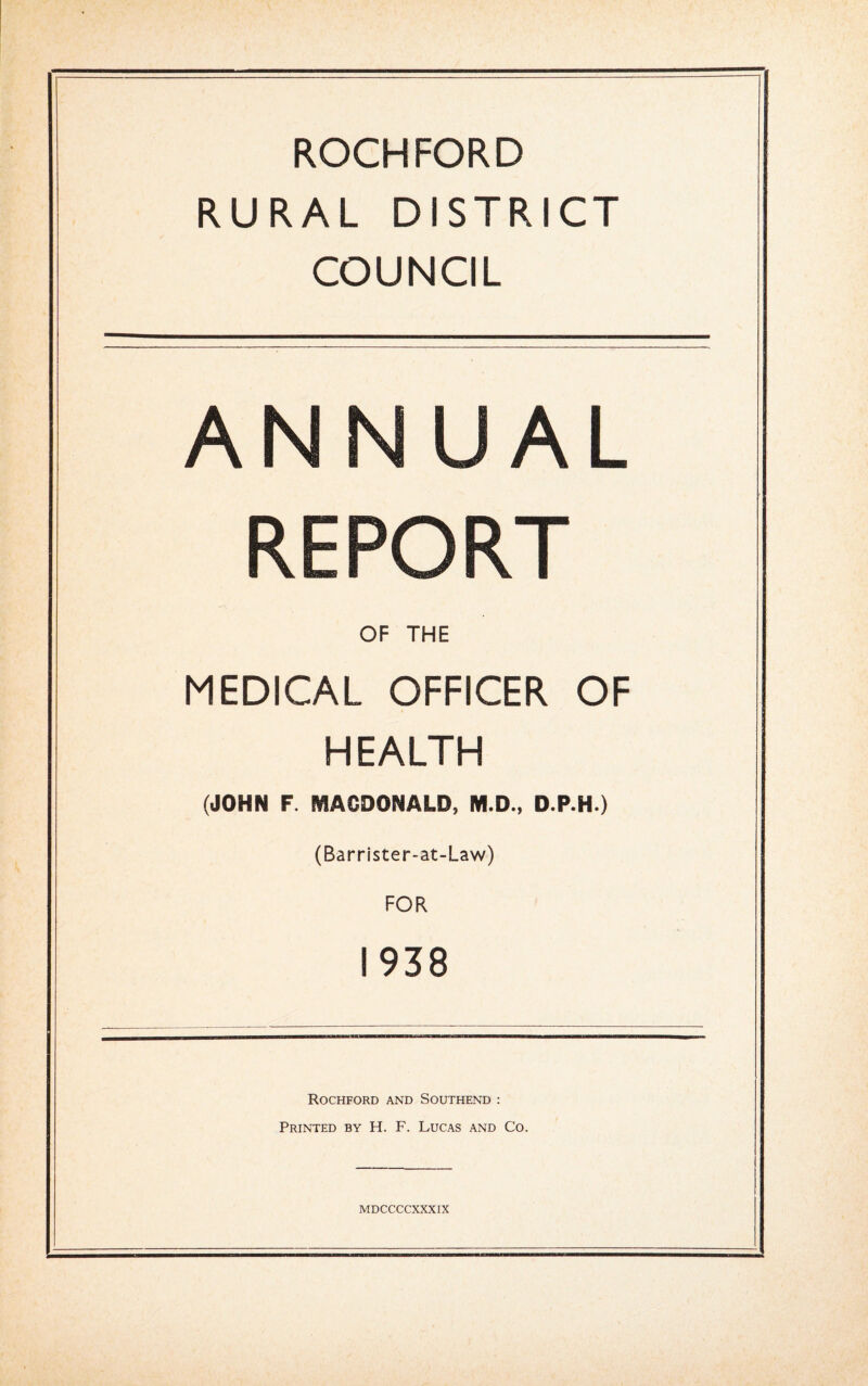 ROCHFORD RURAL DISTRICT COUNCIL ANNUAL REPORT OF THE MEDICAL OFFICER OF HEALTH (JOHN F. MACDONALD, M.D., D.P.H.) (Barrister-at-Law) FOR 1938 Rockford and Southend : Printed by H. F. Lucas and Co.