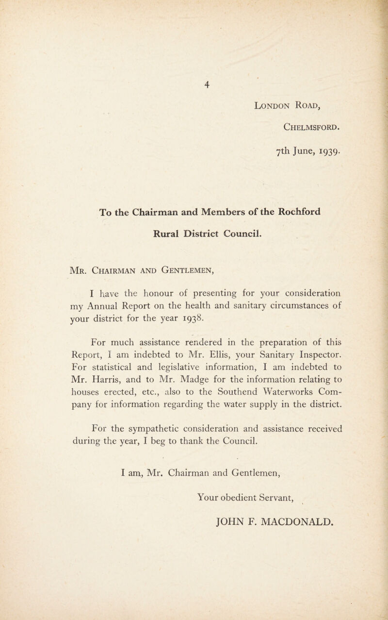 London Road, Chelmsford. 7th June, 1939. To the Chairman and Members of the Rochford r Rural District Council. Mr. Chairman and Gentlemen, I have the honour of presenting for your consideration my Annual Report on the health and sanitary circumstances of your district for the year 1938. For much assistance rendered in the preparation of this Report, I am indebted to Mr. Ellis, your Sanitary Inspector. For statistical and legislative information, I am indebted to Mr. Harris, and to Mr. Madge for the information relating to houses erected, etc., also to the Southend Waterworks Com¬ pany for information regarding the water supply in the district. For the sympathetic consideration and assistance received during the year, I beg to thank the Council. I am, Mr. Chairman and Gentlemen, Your obedient Servant, JOHN F. MACDONALD.