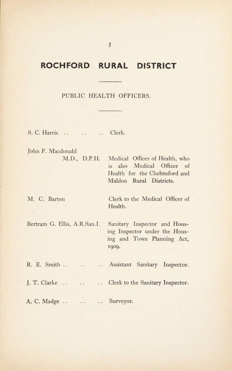ROCHFORD RURAL DISTRICT PUBLIC HEALTH OFFICERS. S. C. Harris . . John F. Macdonald M.D., D.P.H. M. C. Barton Bertram G. Ellis, A.R.San.I. R. E. Smith .. J. T. Clarke .. A. C. Madge .. Clerk. Medical Officer of Health, who is also Medical Officer of Health for the Chelmsford and Maldon Rural Districts. Clerk to the Medical Officer of Health. Sanitary Inspector and Hous¬ ing Inspector under the Hous¬ ing and Town Planning Act, 1909. Assistant Sanitary Inspector. Clerk to the Sanitary Inspector. Surveyor.