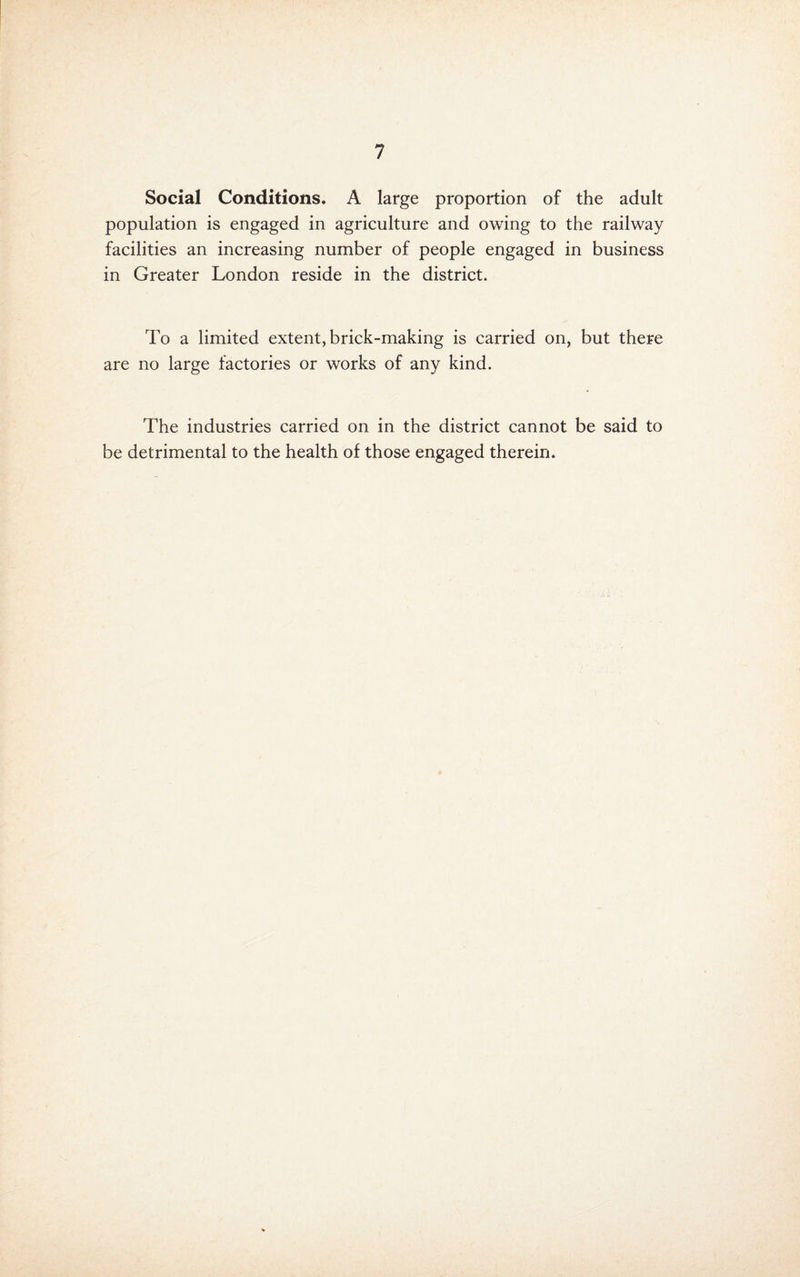 Social Conditions. A large proportion of the adult population is engaged in agriculture and owing to the railway facilities an increasing number of people engaged in business in Greater London reside in the district. To a limited extent, brick-making is carried on, but there are no large factories or works of any kind. The industries carried on in the district cannot be said to be detrimental to the health of those engaged therein.