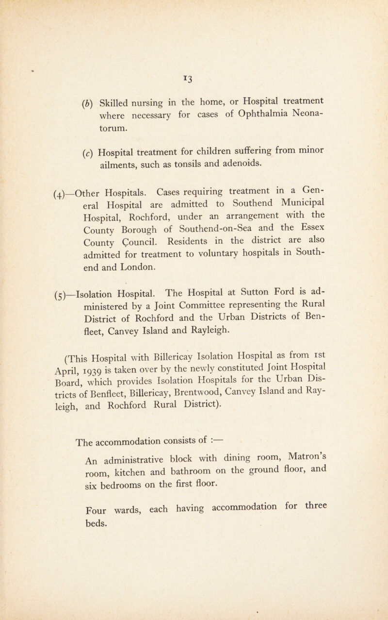 (b) Skilled nursing in the home, or Hospital treatment where necessary for cases of Ophthalmia Neona¬ torum. (c) Hospital treatment for children suffering from minor ailments, such as tonsils and adenoids. —Other Hospitals. Cases requiring treatment in a Gen¬ eral Hospital are admitted to Southend Municipal Hospital, Rochford, under an arrangement with the County Borough of Southend-on-Sea and the Essex County Council. Residents in the district are also admitted for treatment to voluntary hospitals in South- end and London. (^)_Isolation Hospital. The Hospital at Sutton Ford is ad¬ ministered by a Joint Committee representing the Rural District of Rochford and the Urban Districts of Ben- fleet, Canvey Island and Rayleigh. (This Hospital with Billericay Isolation Hospital as from ist April, 1939 is taken over by the newly constituted Joint Hospital Board, which provides Isolation Hospitals for the Urban Dis¬ tricts of Benfleet, Billericay, Brentwood, Canvey Island and Ray¬ leigh, and Rochford Rural District). The accommodation consists of : An administrative block with dining room, Matron s room, kitchen and bathroom on the ground floor, and six bedrooms on the first floor. Four wards, each having accommodation for three beds.
