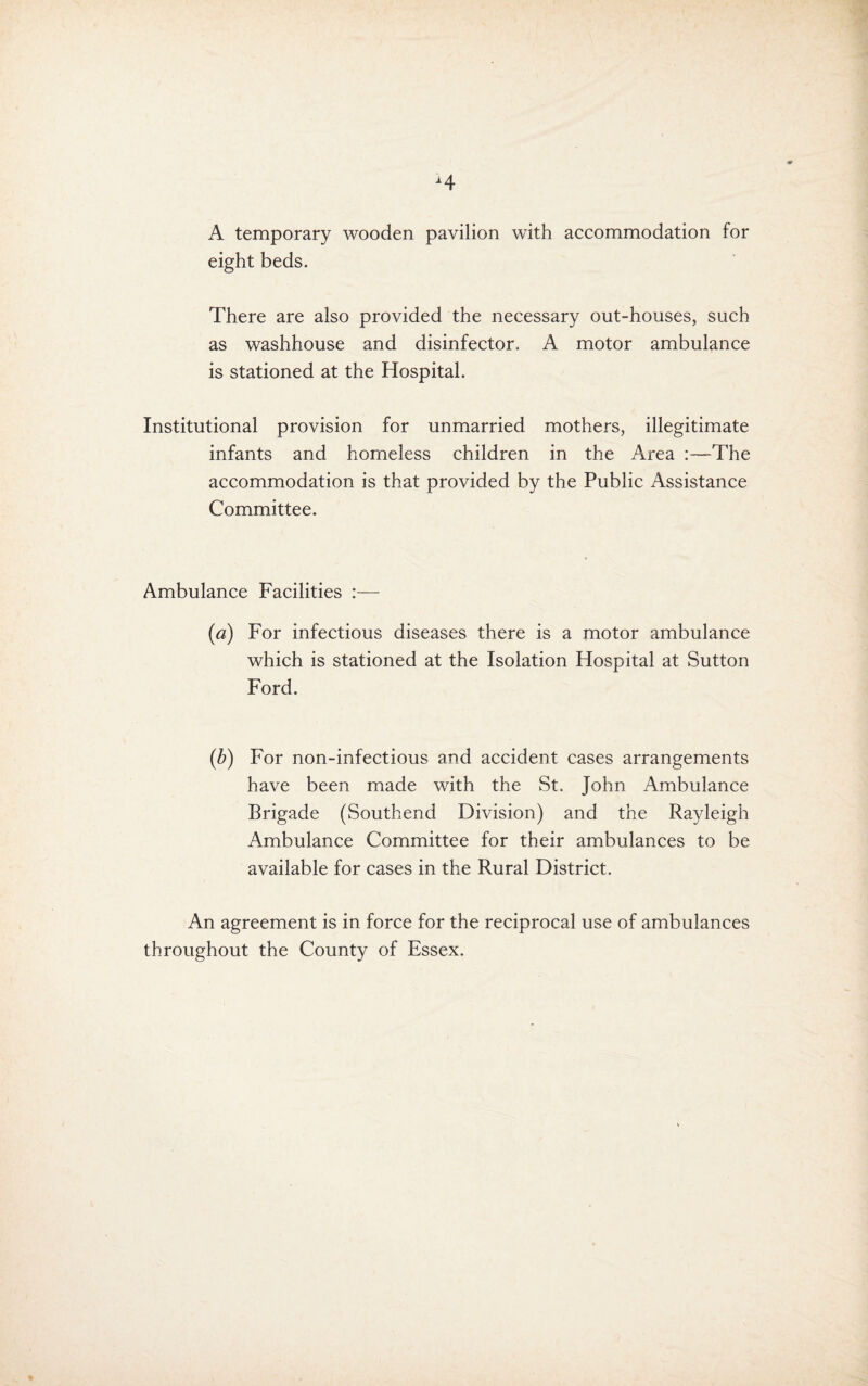 H A temporary wooden pavilion with accommodation for eight beds. There are also provided the necessary out-houses, such as washhouse and disinfector. A motor ambulance is stationed at the Hospital. Institutional provision for unmarried mothers, illegitimate infants and homeless children in the Area :—The accommodation is that provided by the Public Assistance Committee. Ambulance Facilities - (a) For infectious diseases there is a motor ambulance which is stationed at the Isolation Hospital at Sutton Ford. (b) For non-infectious and accident cases arrangements have been made with the St. John Ambulance Brigade (Southend Division) and the Rayleigh Ambulance Committee for their ambulances to be available for cases in the Rural District. An agreement is in force for the reciprocal use of ambulances throughout the County of Essex.