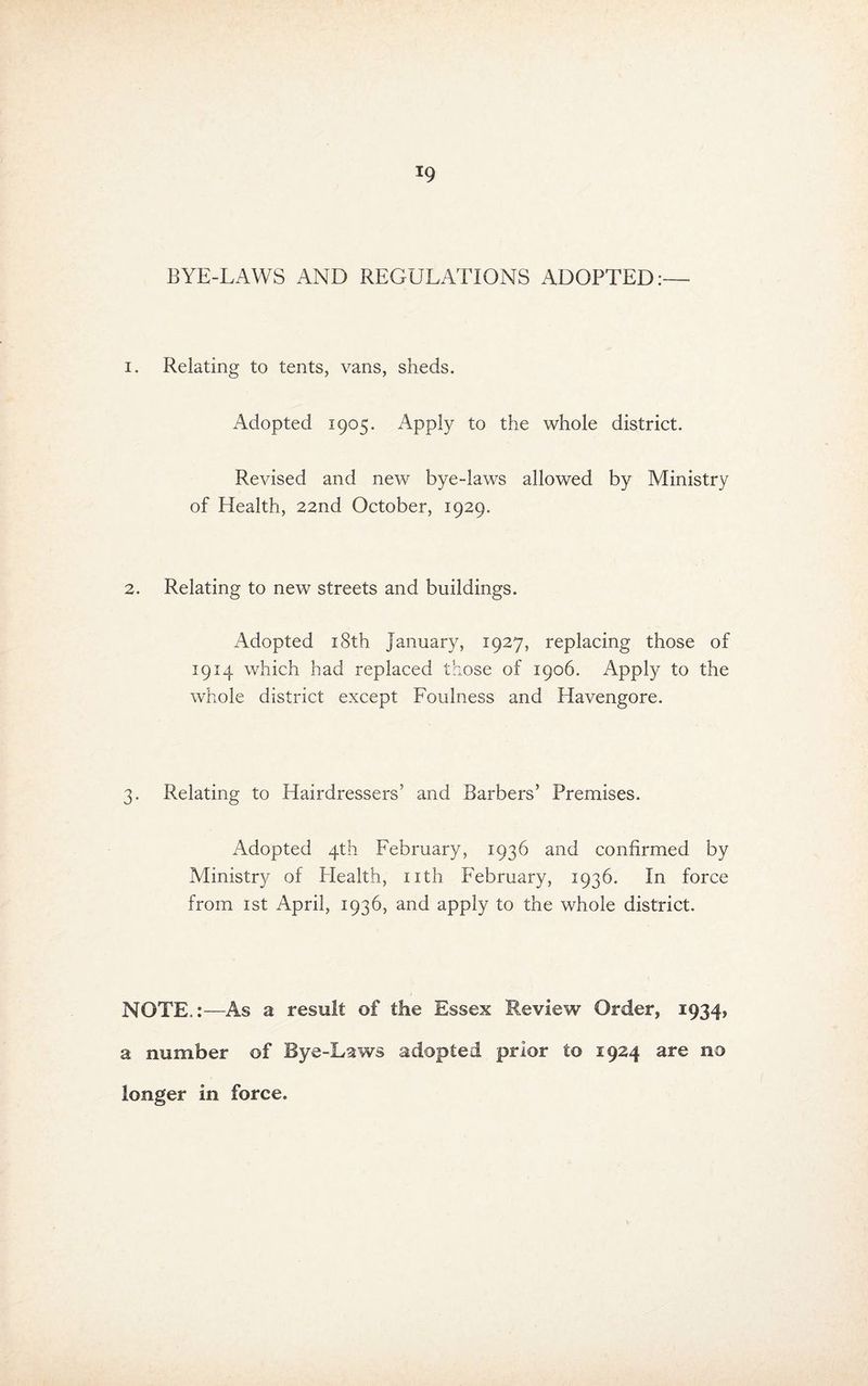 BYE-LAWS AND REGULATIONS ADOPTED:— I. Relating to tents, vans, sheds. Adopted 1905. Apply to the whole district. Revised and new bye-laws allowed by Ministry of Health, 22nd October, 1929. 2. Relating to new streets and buildings. Adopted 18th January, 1927, replacing those of 1914 which had replaced those of 1906. Apply to the whole district except Foulness and Havengore. 3. Relating to Hairdressers’ and Barbers’ Premises. Adopted 4th February, 1936 and confirmed by Ministry of Plealth, nth February, 1936. In force from ist April, 1936, and apply to the whole district. NOTE.:—As a result of the Essex Review Order, 1934, a number of Bye-Laws adopted prior to 1924 are no longer in force.