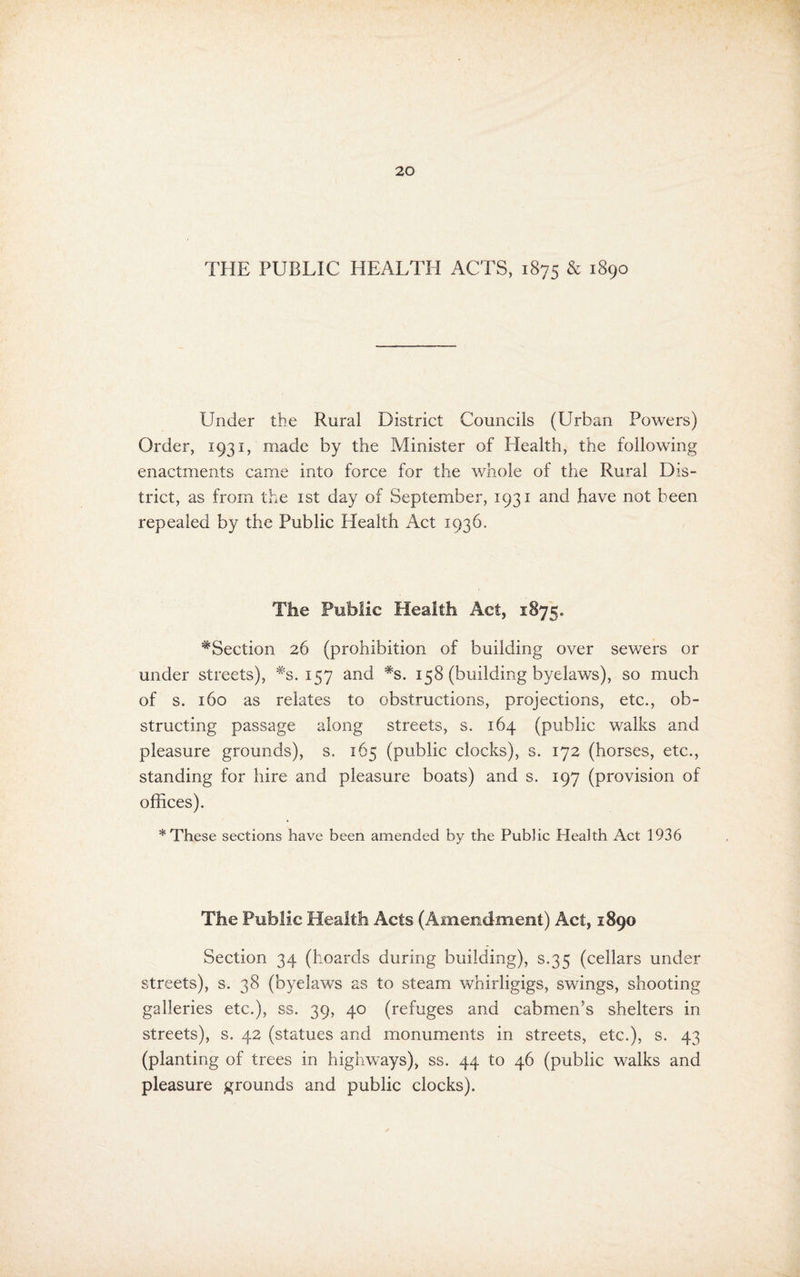 THE PUBLIC HEALTH ACTS, 1875 & 1890 Under the Rural District Councils (Urban Powers) Order, 1931, made by the Minister of Health, the following enactments came into force for the whole of the Rural Dis¬ trict, as from the ist day of September, 1931 and have not been repealed by the Public Health Act 1936. The Public Health Act, 1875. ^Section 26 (prohibition of building over sewers or under streets), *3.157 and *s. 158 (building byelaws), so much of s. 160 as relates to obstructions, projections, etc., ob¬ structing passage along streets, s. 164 (public walks and pleasure grounds), s. 165 (public clocks), s. 172 (horses, etc., standing for hire and pleasure boats) and s. 197 (provision of offices). * These sections have been amended by the Public Health Act 1936 The Public Health Acts (Amendment) Act, 1890 Section 34 (hoards during building), s.35 (cellars under streets), s. 38 (byelaws as to steam whirligigs, swings, shooting galleries etc.), ss. 39, 40 (refuges and cabmen’s shelters in streets), s. 42 (statues and monuments in streets, etc.), s. 43 (planting of trees in highways), ss. 44 to 46 (public walks and pleasure grounds and public clocks).