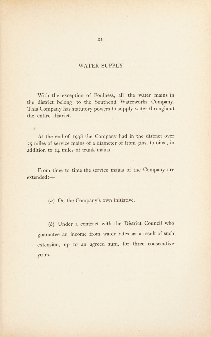 WATER SUPPLY With the exception of Foulness, all the water mains in the district belong to the Southend Waterworks Company. This Company has statutory powers to supply water throughout the entire district. At the end of 1938 the Company had in the district over 55 miles of service mains of a diameter of from 3ins. to bins., in addition to 14 miles of trunk mains. From time to time the service mains of the Company are extended:— {a) On the Company’s own initiative. (5) Under a contract with the District Council who guarantee an income from water rates as a result of such extension, up to an agreed sum, for three consecutive years.