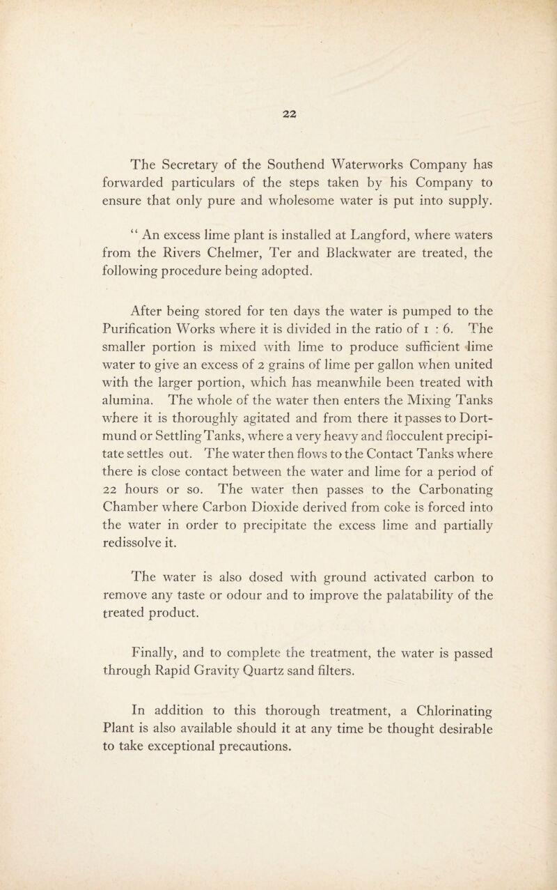 The Secretary of the Southend Waterworks Company has forwarded particulars of the steps taken by his Company to ensure that only pure and wholesome water is put into supply. “ An excess lime plant is installed at Langford, where waters from the Rivers Chelmer, Ter and Blackwater are treated, the following procedure being adopted. After being stored for ten days the water is pumped to the Purification Works where it is divided in the ratio of i : 6. The sm.aller portion is mixed with lime to produce sufficient lime water to give an excess of 2 grains of lime per gallon when united with the larger portion, which has meanwhile been treated with alumina. The whole of the water then enters the Mixing Tanks where it is thoroughly agitated and from there it passes to Dort¬ mund or Settling Tanks, where a very heavy and ffocculent precipi¬ tate settles out. The water then ffows to the Contact Tanks where there is close contact between the water and lime for a period of 22 hours or so. The water then passes to the Carbonating Chamber where Carbon Dioxide derived from coke is forced into the water in order to precipitate the excess lime and partially redissolve it. The water is also dosed with ground activated carbon to remove any taste or odour and to improve the palatability of the treated product. Finally, and to complete the treatment, the water is passed through Rapid Gravity Quartz sand filters. In addition to this thorough treatment, a Chlorinating Plant is also available should it at any time be thought desirable to take exceptional precautions.