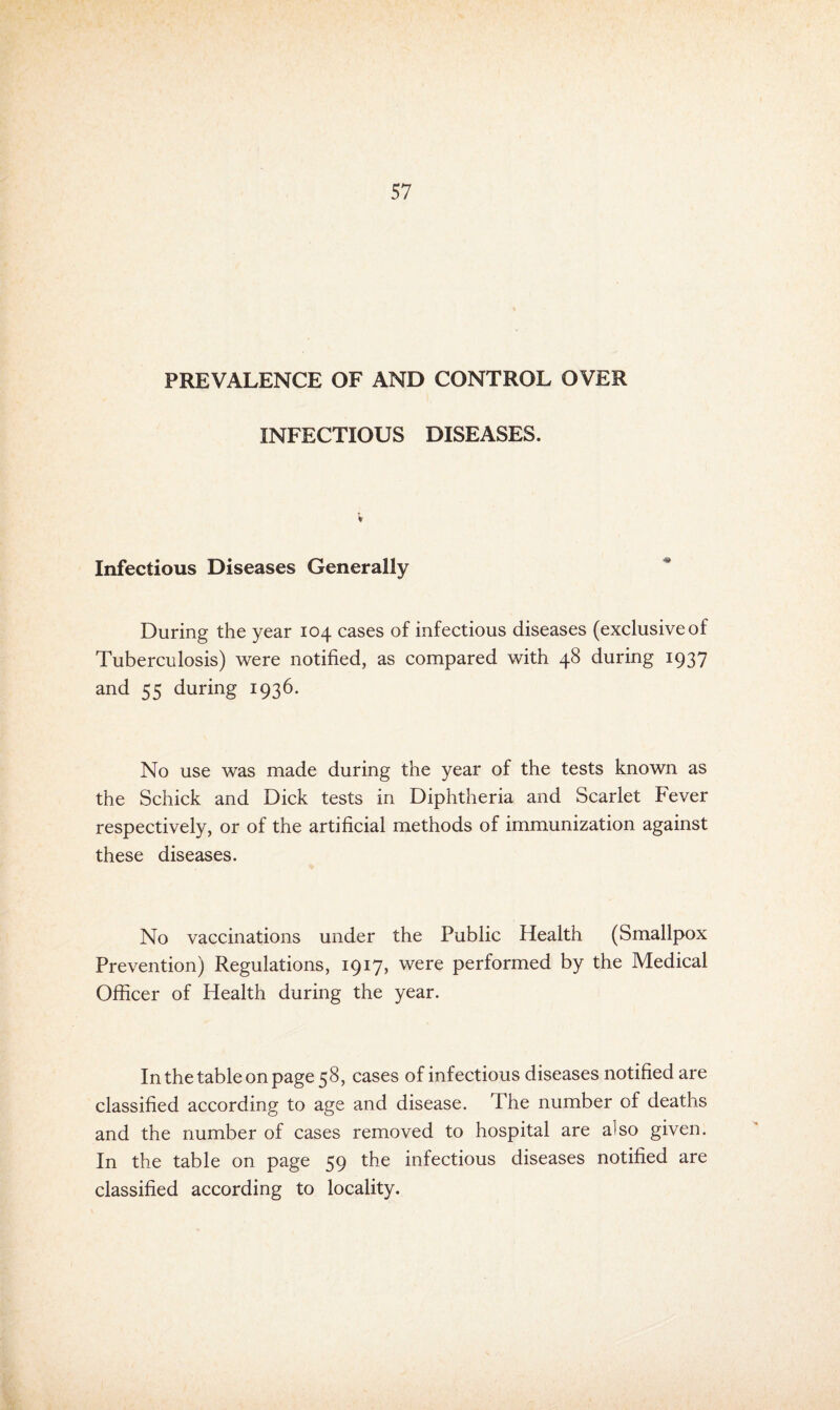 PREVALENCE OF AND CONTROL OVER INFECTIOUS DISEASES. Infectious Diseases Generally During the year 104 cases of infectious diseases (exclusive of Tuberculosis) were notified, as compared with 48 during 1937 and 55 during 1936. No use was made during the year of the tests known as the Schick and Dick tests in Diphtheria and Scarlet Fever respectively, or of the artificial methods of immunization against these diseases. No vaccinations under the Public Health (Smallpox Prevention) Regulations, 1917, were performed by the Medical Officer of Health during the year. In the table on page 58, cases of infectious diseases notified are classified according to age and disease. The number of deaths and the number of cases removed to hospital are also given. In the table on page 59 the infectious diseases notified are classified according to locality.