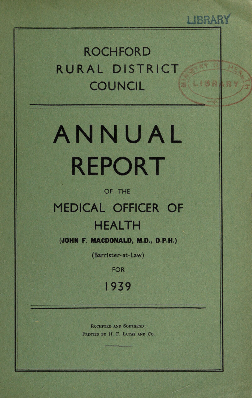 ROCHFORD RURAL DISTRICT COUNCIL ANNUAL REPORT OF THE MEDICAL OFFICER OF HEALTH (JOHN F. MACDONALD, M.D., D.P.H.) (Barrister-at-Law) FOR 1939 Rochford and Southend : Printed by H. F. Lucas and Co.