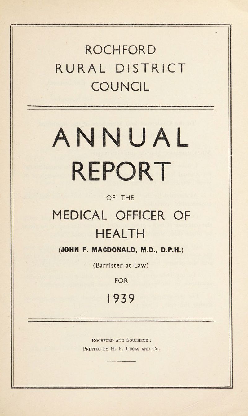 ROCHFORD RURAL DISTRICT COUNCIL ANNUAL REPORT OF THE MEDICAL OFFICER OF HEALTH (JOHN F. MACDONALD, M.D., D.P.H.) (Barrister-at-Law) FOR 1939 Rochford and Southend : Printed by H. F. Lucas and Co.