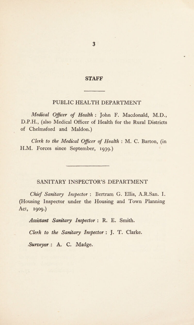 STAFF PUBLIC HEALTH DEPARTMENT Medical Officer of Health : John F. Macdonald, M.D., D.P.H., (also Medical Officer of Health for the Rural Districts of Chelmsford and Maldon.) Clerk to the Medical Officer of Health : M. C. Barton, (in H.M. Forces since September, 1939.) SANITARY INSPECTOR’S DEPARTMENT Chief Sanitary Inspector : Bertram G. Ellis, A.R.San. I. (Housing Inspector under the Housing and Town Planning Act, 1909.) Assistant Sanitary Inspector : R. E. Smith. Clerk to the Sanitary Inspector : J. T. Clarke. Surveyor : A. C. Madge.