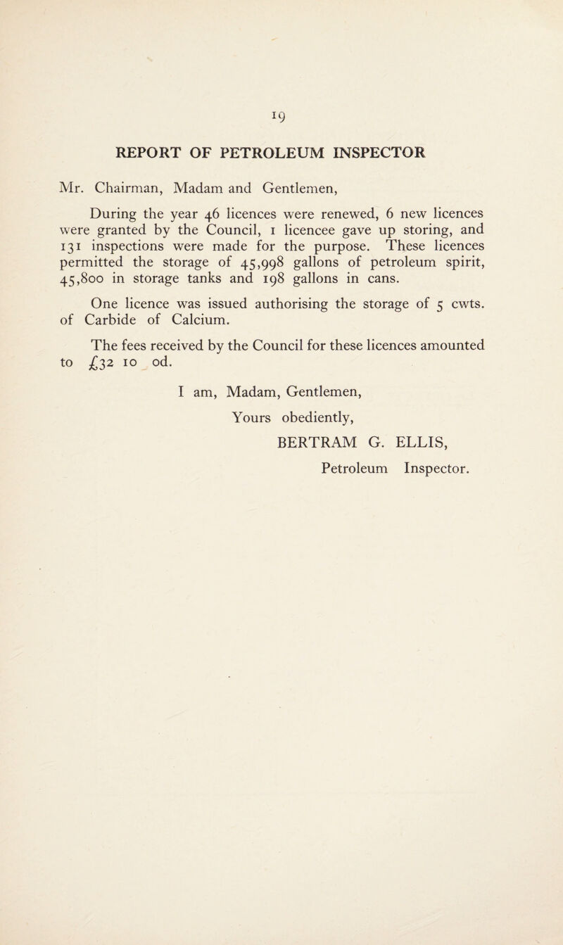 REPORT OF PETROLEUM INSPECTOR Mr. Chairman, Madam and Gentlemen, During the year 46 licences were renewed, 6 new licences were granted by the Council, 1 licencee gave up storing, and 131 inspections were made for the purpose. These licences permitted the storage of 45,998 gallons of petroleum spirit, 45,800 in storage tanks and 198 gallons in cans. One licence was issued authorising the storage of 5 cwts. of Carbide of Calcium. The fees received by the Council for these licences amounted to £ 32 10 od. I am, Madam, Gentlemen, Yours obediently, BERTRAM G. ELLIS, Petroleum Inspector.