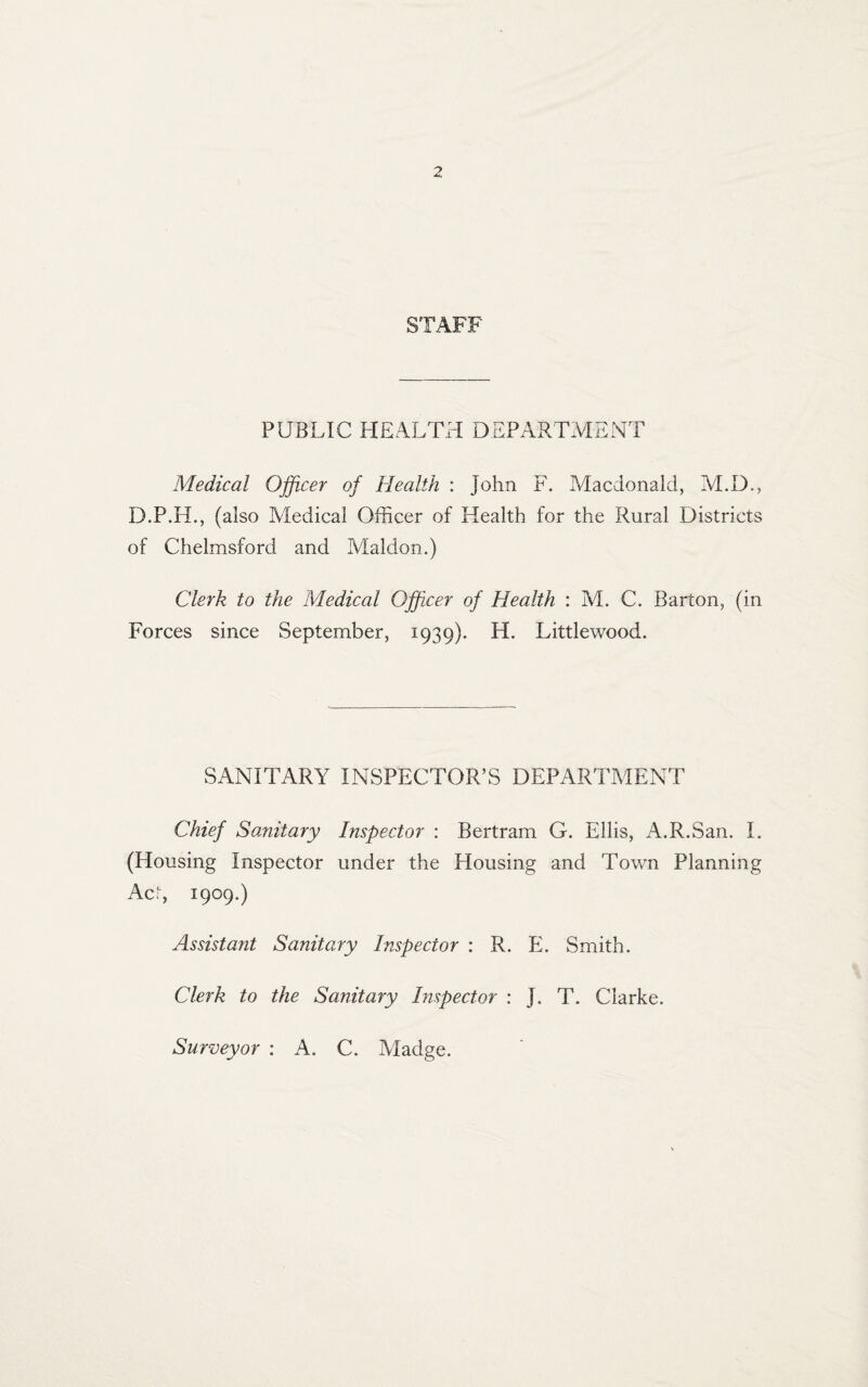 STAFF PUBLIC HEALTH DEPARTMENT Medical Officer of Health : John F. Macdonald, M.D., D.P.H., (also Medical Officer of Health for the Rural Districts of Chelmsford and Maldon.) Clerk to the Medical Officer of Health : M. C. Barton, (in Forces since September, 1939). H. Littlewood. SANITARY INSPECTOR’S DEPARTMENT Chief Sanitary Inspector : Bertram G. Ellis, A.R.San. I. (Housing Inspector under the Housing and Town Planning Ac!-, 1909.) Assistant Sanitary Inspector : R. E. Smith. Clerk to the Sanitary Inspector : J. T. Clarke. Surveyor : A. C. Madge.