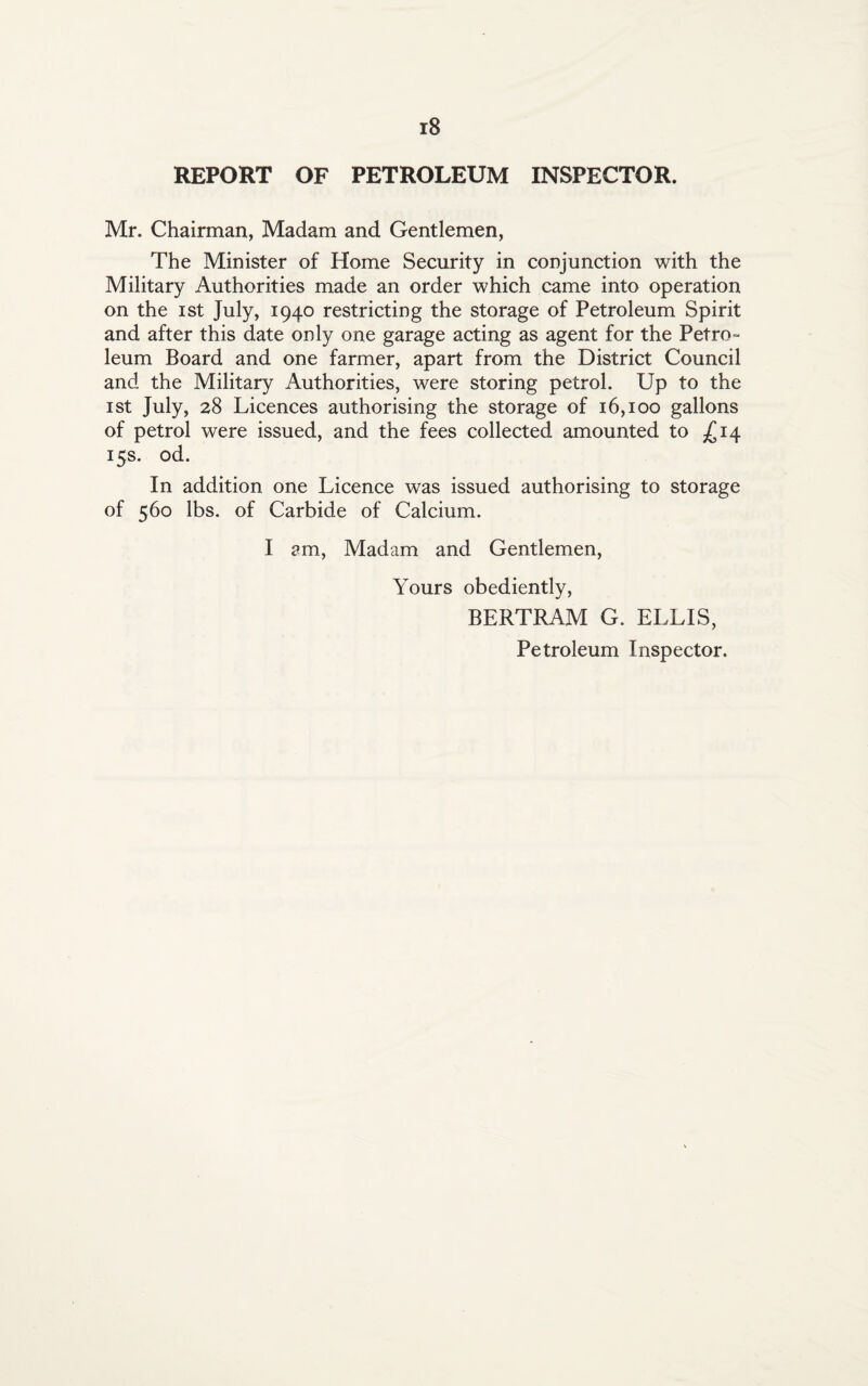 REPORT OF PETROLEUM INSPECTOR. Mr. Chairman, Madam and Gentlemen, The Minister of Home Security in conjunction with the Military Authorities made an order which came into operation on the ist July, 1940 restricting the storage of Petroleum Spirit and after this date only one garage acting as agent for the Petro¬ leum Board and one farmer, apart from the District Council and the Military Authorities, were storing petrol. Up to the ist July, 28 Licences authorising the storage of 16,100 gallons of petrol were issued, and the fees collected amounted to £14 15s. od. In addition one Licence was issued authorising to storage of 560 lbs. of Carbide of Calcium. I am, Madam and Gentlemen, Yours obediently, BERTRAM G. ELLIS, Petroleum Inspector.