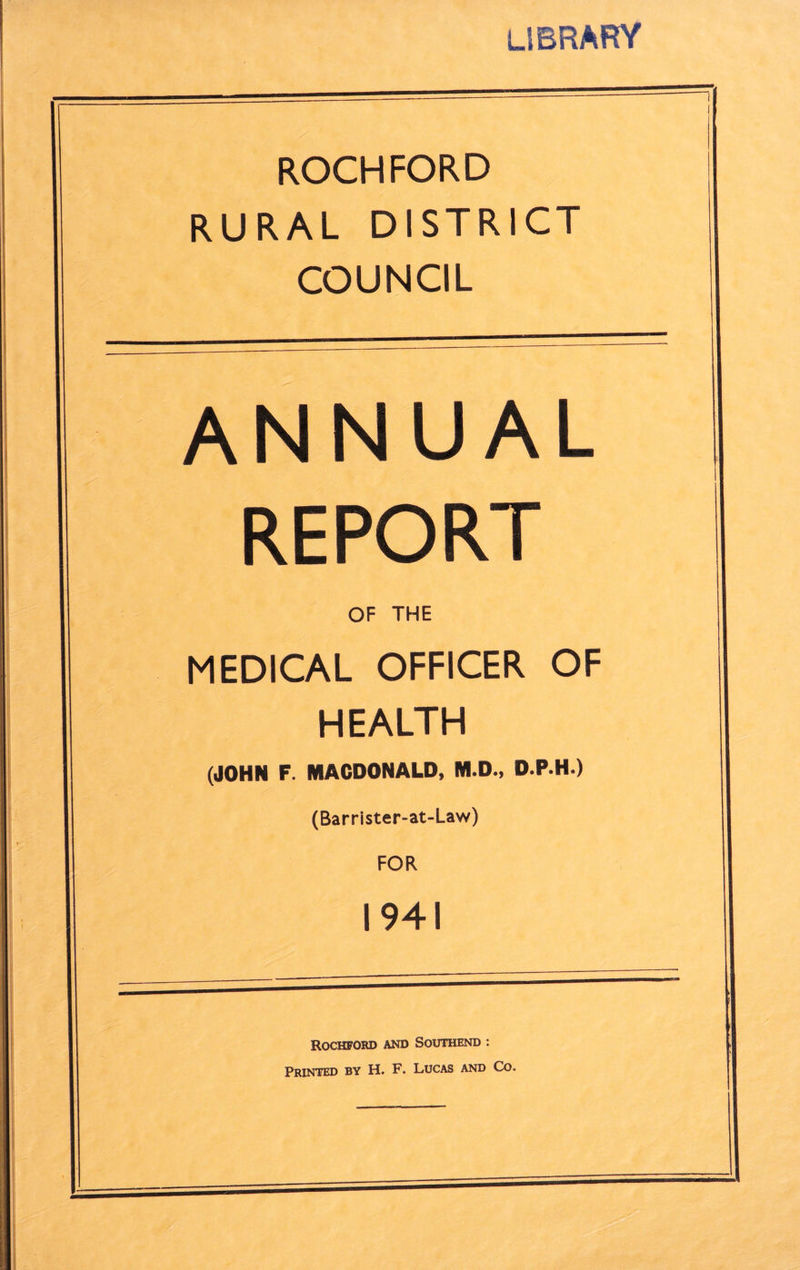 library ROCHFORD RURAL DISTRICT COUNCIL ANNUAL REPORT OF THE MEDICAL OFFICER OF HEALTH (JOHN F. MACDONALD, M.D., D.P.H.) (Barrister-at-Law) FOR 1941 ROCHFORD AND SOUTHEND : Printed by H. F. Lucas and Co.