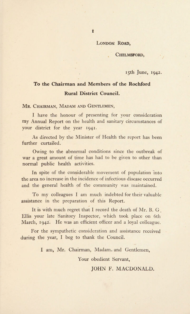 London Road, Chelmsford, 15th June, 1942. To the Chairman and Members of the Rochford Rural District Council. Mr. Chairman, Madam and Gentlemen, I have the honour of presenting for your consideration my Annual Report on the health and sanitary circumstances of your district for the year 1941. As directed by the Minister of Health the report has been further curtailed. Owing to the abnormal conditions since the outbreak of war a great amount of time has had to be given to other than normal public health activities. In spite of the considerable movement of population into the area no increase in the incidence of infectious disease occurred and the general health of the community was maintained. To my colleagues I am much indebted for their valuable assistance in the preparation of this Report. It is with much regret that I record the death of Mr. B. G Ellis your late Sanitory Inspector, which took place on 6th March, 1942. He was an efficient officer and a loyal colleague. For the sympathetic consideration and assistance received during the year, I beg to thank the Council. I am, Mr. Chairman, Madam , and Gentlemen, Your obedient Servant, JOHN F. MACDONALD.