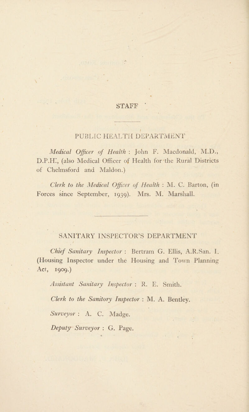 STAFF PUBLIC HEALTH DEPARTMENT Medical Officer of Health : John F. Macdonald, M.D., D.P.LL, (also Medical Officer of Health for the Rural Districts of Chelmsford and Maldon.) Clerk to the Medical Officer of Health : M. C. Barton, (in Forces since September, 1939). Mrs. M. Marshall. SANITARY INSPECTOR’S DEPARTMENT Chief Sanitary Inspector : Bertram G. Ellis, A.R.San. I. (Housing Inspector under the Housing and Town Planning Act, 1909.) Assistant Sanitary Inspector : R. E. Smith. Clerk to the Sanitory Inspector : M. A. Bentley. Surveyor : A. C. Madge. Deputy Surveyor : G. Page.