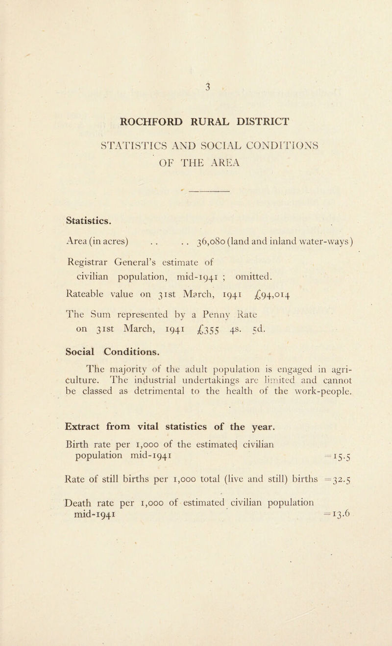 ROCKFORD RURAL DISTRICT STATISTICS AND SOCIAL CONDITIONS OF THE AREA Statistics. Area (in acres) .. .. 36,080 (land and inland water-ways) Registrar General’s estimate of civilian population, mid-1941 ; omitted. Rateable value on 31st March, 1941 -£94,014 The Sum represented by a Penny Rate on 31st March, 1941 £355 4s. cd. Social Conditions. The majority of the adult population is engaged in agri¬ culture. The industrial undertakings are limited and cannot be classed as detrimental to the health of the work-people. Extract from vital statistics of the year. Birth rate per 1,000 of the estimated civilian population mid-1941 — 15 -5 Rate of still births per 1,000 total (live and still) births =32.5 Death rate per 1,000 of estimated civilian population mid-1941 =13.6