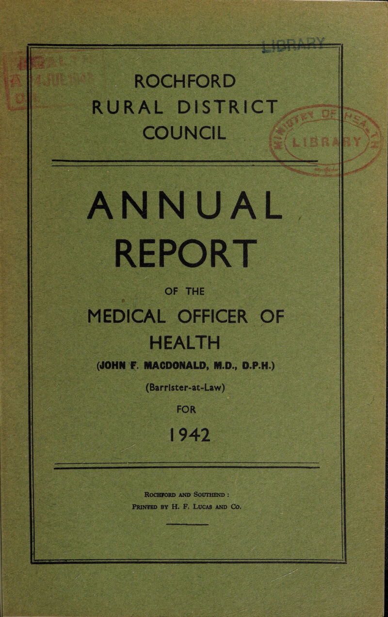 -T’fT.;- ROCHFORD RURAL DISTRICT COUNCIL m ANNUAL REPORT OF THE MEDICAL OFFICER OF HEALTH (JOHN F. MACDONALD, M.D., D.RH ) (Barrister-at-Law) FOR Rockford and Southend : Printed by H, F, Lucas and Co. _ mf&m