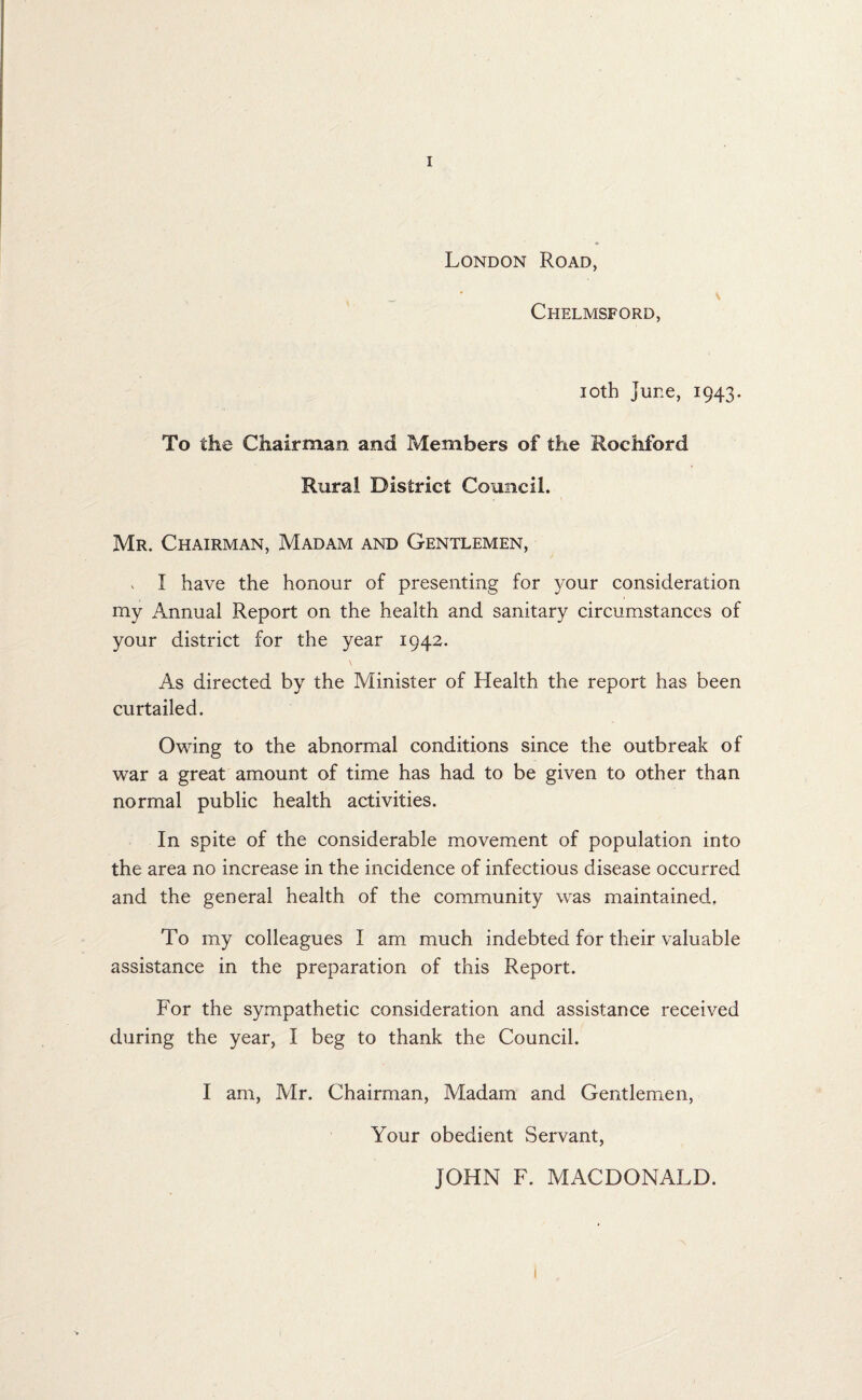 London Road, s Chelmsford, 10th June, 1943. To the Chairman and Members of the Rochford Rural District Council. Mr. Chairman, Madam and Gentlemen, . I have the honour of presenting for your consideration my Annual Report on the health and sanitary circumstances of your district for the year 1942. \ As directed by the Minister of Health the report has been curtailed. Owing to the abnormal conditions since the outbreak of war a great amount of time has had to be given to other than normal public health activities. In spite of the considerable movement of population into the area no increase in the incidence of infectious disease occurred and the general health of the community was maintained. To my colleagues I am much indebted for their valuable assistance in the preparation of this Report. For the sympathetic consideration and assistance received during the year, I beg to thank the Council. I am, Mr. Chairman, Madam and Gentlemen, Your obedient Servant, JOHN F. MACDONALD.