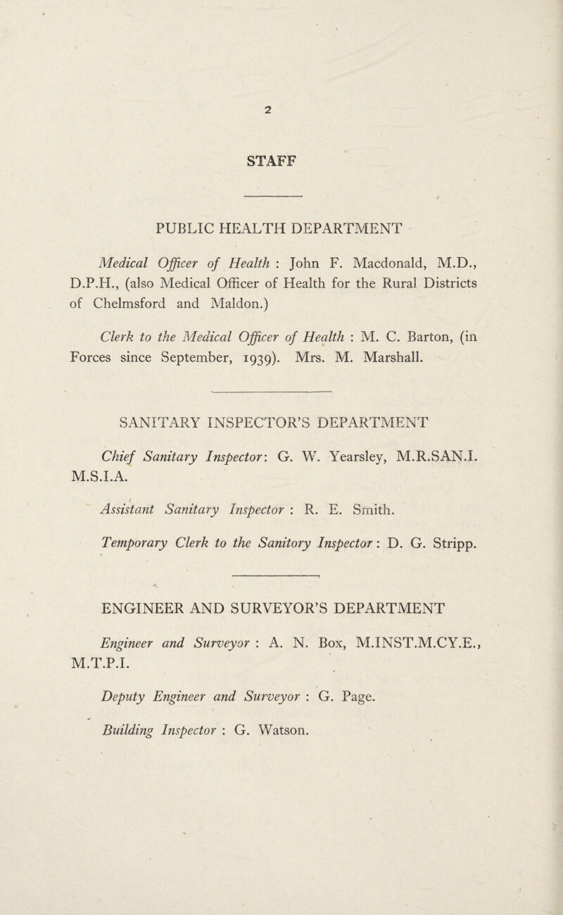 STAFF PUBLIC HEALTH DEPARTMENT Medical Officer of Health : John F. Macdonald, M.D., D.P.H., (also Medical Officer of Health for the Rural Districts of Chelmsford and Maldon.) Clerk to the Medical Officer of Health : M. C. Barton, (in Forces since September, 1939). Mrs. M. Marshall. SANITARY INSPECTOR’S DEPARTMENT Chief Sanitary Inspector: G. W. Yearsley, M.R.SAN.I. M.S.I.A. e t Assistant Sanitary Inspector : R. E. Smith. Temporary Clerk to the Sanitory Inspector : D. G. Stripp. ENGINEER AND SURVEYOR’S DEPARTMENT Engineer and Surveyor : A. N. Box, M.INST.M.CY.E., M.T.P.I. Deputy Engineer and Surveyor : G. Page. Building Inspector : G. Watson.