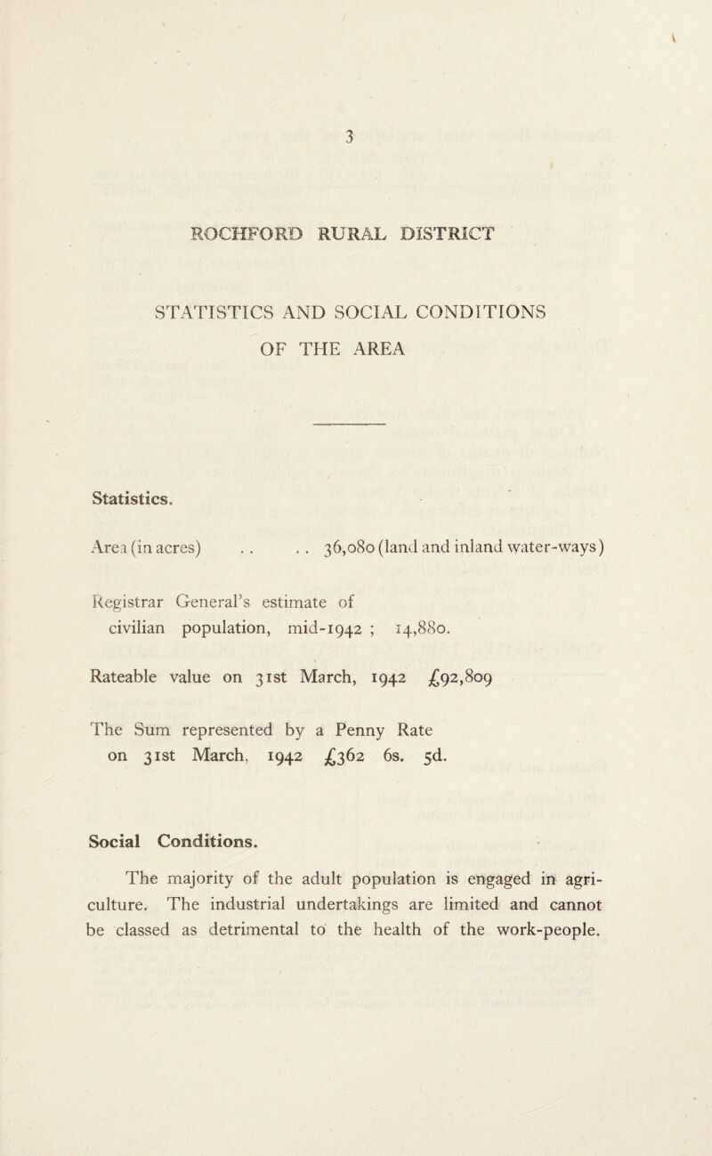 V 3 ROCKFORD RURAL DISTRICT STATISTICS AND SOCIAL CONDITIONS OF THE AREA Statistics. Area (in acres) . . . . 36,080 (land and inland water-ways) Registrar General’s estimate of civilian population, mid-1942 ; 14,880. Rateable value on 31st March, 1942 £92,809 The Sum represented by a Penny Rate on 31st March, 1942 £362 6s. 5d. Social Conditions. The majority of the adult population is engaged in agri¬ culture. The industrial undertakings are limited and cannot be classed as detrimental to the health of the work-people.