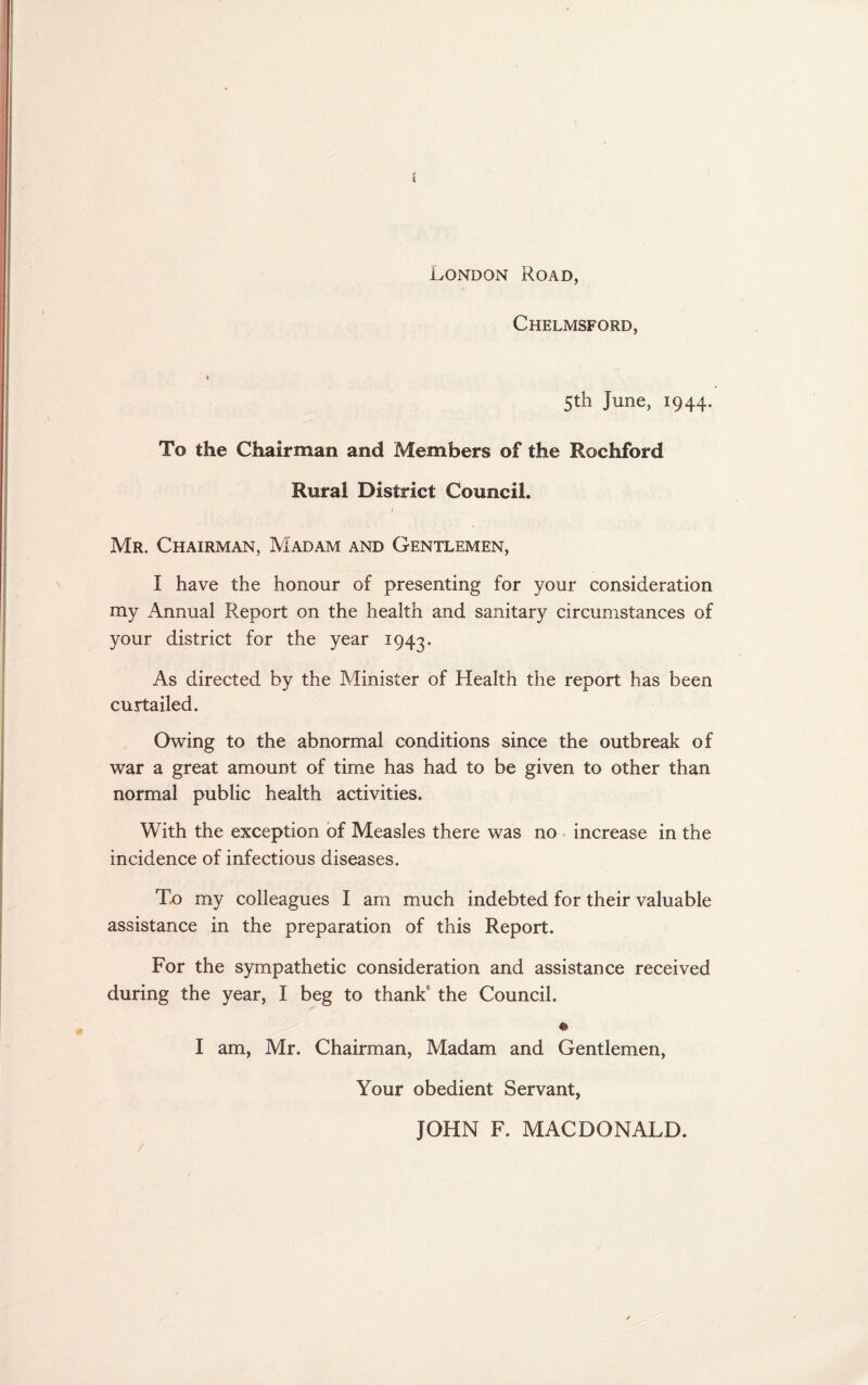 London Road, Chelmsford, 5th June, 1944. To the Chairman and Members of the Rochford Rural District Council. Mr. Chairman, Madam and Gentlemen, I have the honour of presenting for your consideration my Annual Report on the health and sanitary circumstances of your district for the year 1943. As directed by the Minister of Health the report has been curtailed. Owing to the abnormal conditions since the outbreak of war a great amount of time has had to be given to other than normal public health activities. With the exception of Measles there was no increase in the incidence of infectious diseases. To my colleagues I am much indebted for their valuable assistance in the preparation of this Report. For the sympathetic consideration and assistance received during the year, I beg to thank the Council. © I am, Mr. Chairman, Madam and Gentlemen, Your obedient Servant, JOHN F. MACDONALD.