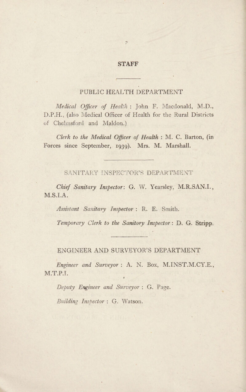 STAFF PUBLIC HEALTH DEPARTMENT Medical Officer of Health : John F. Macdonald, M.D., D.P.H., (also Medical Officer of Health for the Rural Districts of Chelmsford and Maldon.) Clerk to the Medical Officer of Health : M. C. Barton, (in Forces since September, 1939). Mrs. M. Marshall. SANITARY INSPECTOR’S DEPARTMENT Chief Sanitary Inspector: G. W. Yearsley. M.R.SAN.L, M.S.I.A. Assistant Sanitary Inspector : R. E. Smith. Temporary Clerk to the Sanitary Inspector: D. G. Stripp. ENGINEER AND SURVEYOR’S DEPARTMENT Engineer and Surveyor : A. N. Box, M.INST.M.CY.E., M.T.P.I. i Deputy Engineer and Surveyor : G. Page. Building Inspector : G. Watson.