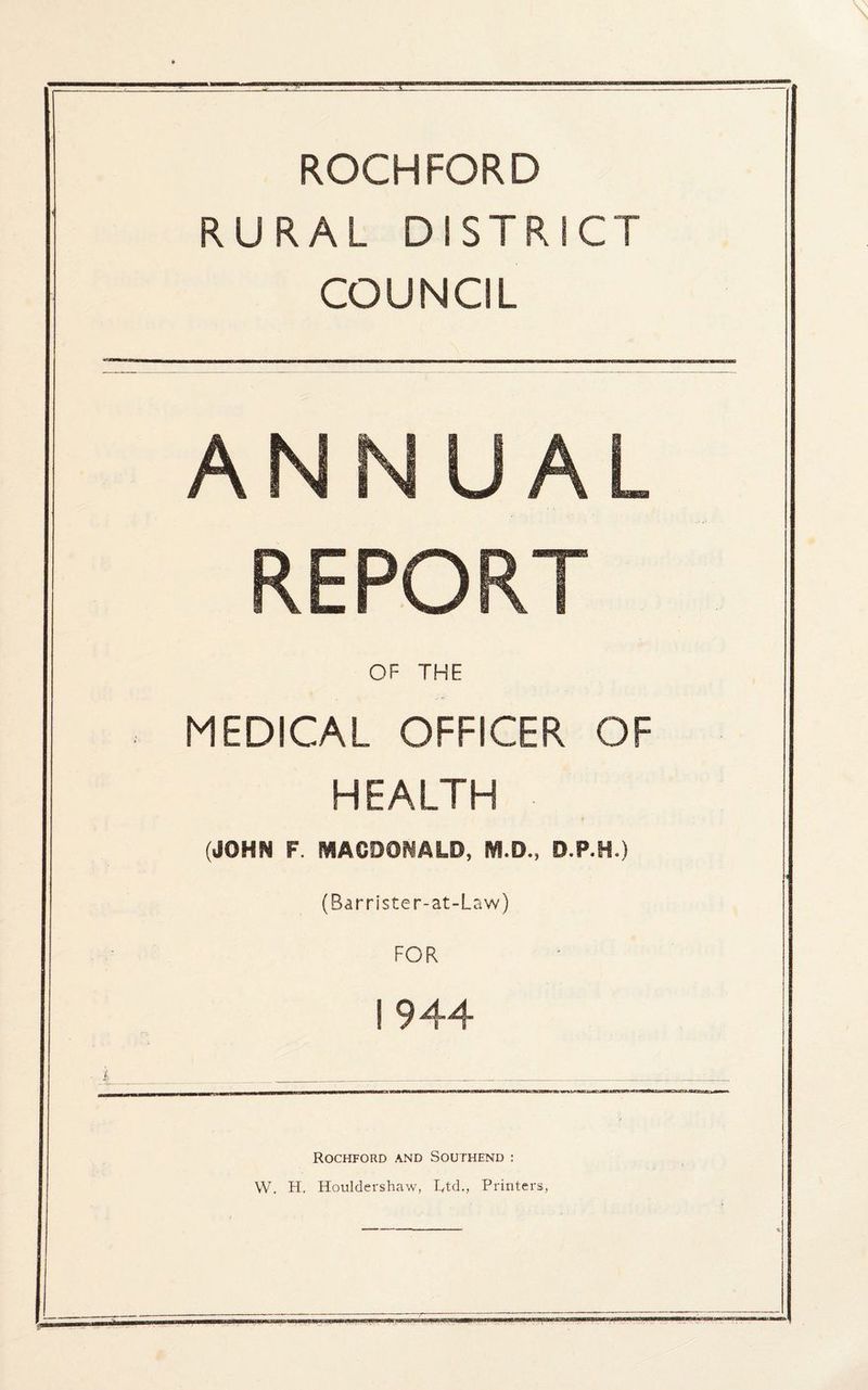 ROCHFORD RURAL DISTRICT COUNCIL ANNUAL REPORT OF THE MEDICAL OFFICER OF HEALTH (JOHN F MACDONALD, D.P.H.) (Barrister-at-Law) FOR 1944 Rockford and Southend : W. H. Houldershaw, T^td., Printers, ■=