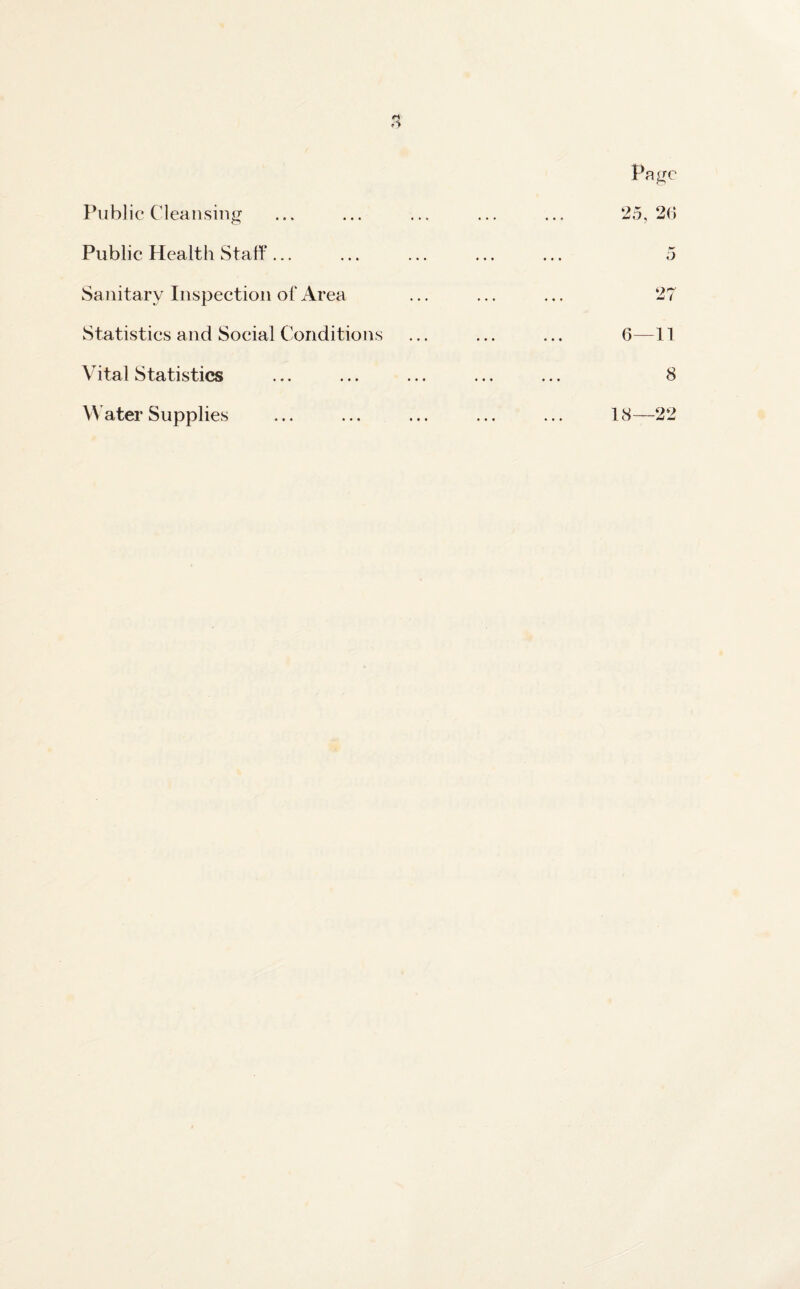 o Page Public Cleansing ... ... ... ... ... 25,26 Public Health Staff... ... ... ... ... 5 Sanitary Inspection of Area ... ... ... 27 Statistics and Social Conditions ... ... ... 6-—11 Vital Statistics ... ... ... ... ... 8 Water Supplies ... ... ... ... ... 18—22