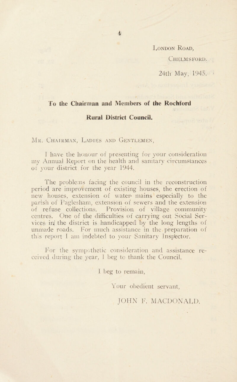 London Road, Chelmsford. 24th May, 1945. To the Chairman and Members of the Roehford Rural District Council. Mr. Chairman, Ladies and Gentlemen, 1 have the honour of presenting for your consideration my Annual Report on the health and sanitary circumstances of your district for the year 1944. The problems facing the council in the reconstruction period are improvement of existing houses, the erection of new houses, extension of water mains especially to the parish of Paglesham, extension of sewers and the extension of refuse collections:. Provision of village community centres. One of the difficulties of carrying out Social Ser¬ vices hi the district is handicapped by the long lengths of unmade roads. For much assistance in the preparation of this report I am indebted to your Sanitary Inspector. For the sympathetic consideration and assistance re¬ ceived during the year, 1 beg to thank the Council. I beg to remain, Your obedient servant, JOHN F. MACDONALD.