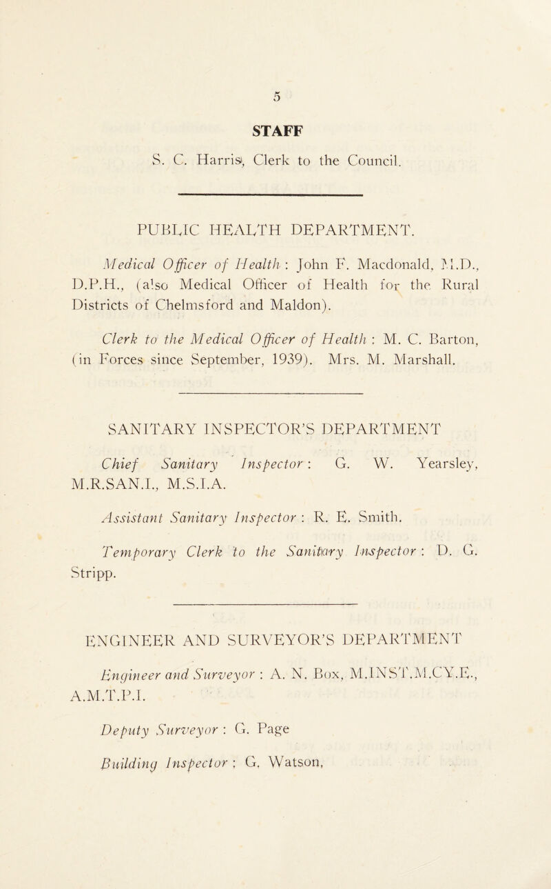 STAFF S. C. Harris*, Clerk to the Council. PUBLIC HEALTH DEPARTMENT. Medical Officer of Health : John F. Macdonald, M.D., D.P.H., (also Medical Ofticer of Health for the Rural Districts of Chelmsford and Maldon). Clerk to the Medical Officer of Health : M. C. Barton, (in Forces since September, 1939). Mrs. M. Marshall. SANITARY INSPECTOR’S DEPARTMENT Chief Sanitary Inspector : G. W. Yearsley, M.R.SAN.I., M.S.I.A. Assistant Sanitary Inspector : R. E. Smith. Temporary Clerk to the Sanitary Inspector : D. G. Stripp. ENGINEER AND SURVEYOR’S DEPARTMENT Engineer and Surveyor : A. N. Box, M.INST.M.CY.E., A.M.T.P.I. Deputy Surveyor : G. Page Building Inspector ; G. Watson,