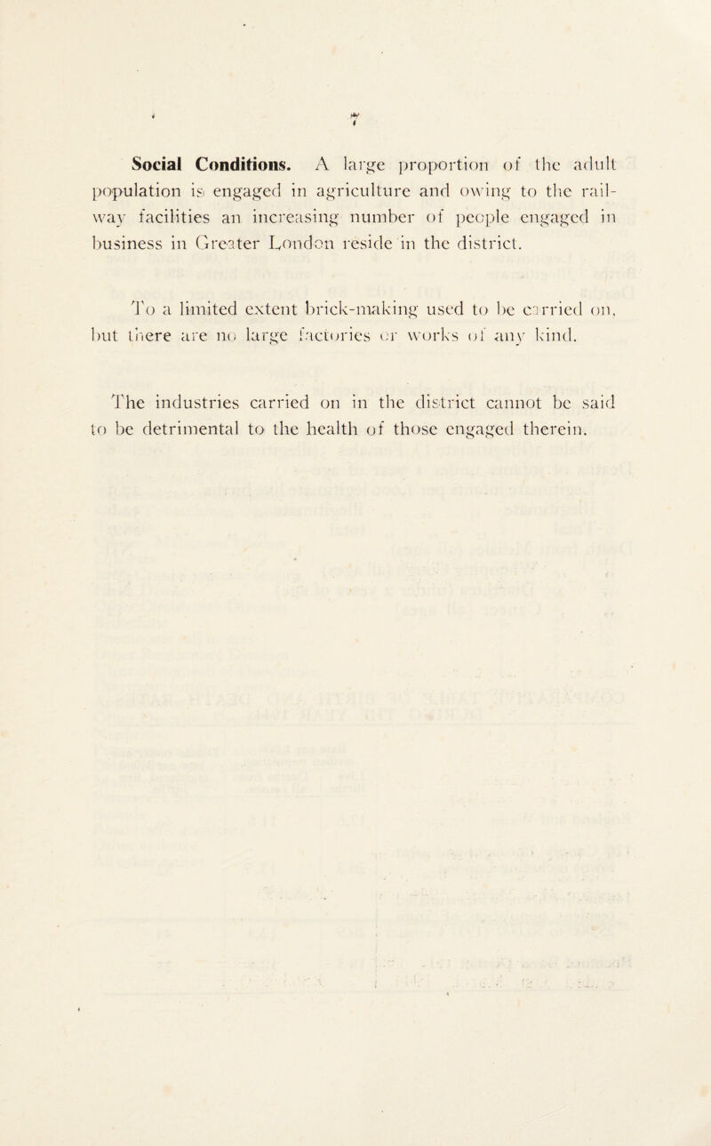 Social Conditions. A large proportion of the adult population is engaged in agriculture and owing to the rail¬ way facilities an increasing number of people engaged in business in Greater London reside in the district. To a limited extent brick-making used to be carried on, but there are no large factories or works of any kind. The industries carried on in the district cannot be said to be detrimental to the health of those engaged therein.