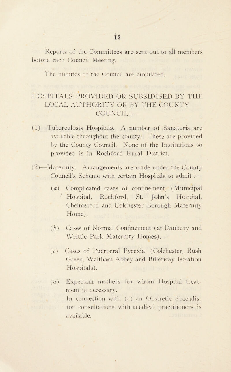 Reports of the Committees are sent out to all members before each Council Meeting. The minutes of the Council are circulated. HOSPITALS PROVIDED OR SUBSIDISED BY THE LOCAL AUTHORITY OR BY THE COUNTY COUNCIL :— (1) —Tuberculosis Hospitals. A number of Sanatoria are available throughout the county. These are provided by the County Council. None of the Institutions so provided is in Rochford Rural District. (2) —Maternity. Arrangements are made under the County Council's Scheme with certain Hospitals to admit :— (a) Complicated cases of confinement, (Municipal Hospital, Rochford, St. John’s Hospital, Chelmsford and Colchester Borough Maternity Home). (b) Cases of Normal Confinement (at Danbury and Writtle Park Maternity Homes). (c) Cases of Puerperal Pyrexia, (Colchester, Rush Green, Waltham Abbey and Billericay Isolation Hospitals). (a) Expectant mothers for whom Hospital treat¬ ment is; necessary. In connection with (c) an Obstretic Specialist for consultations with imedieal practitioners U available.