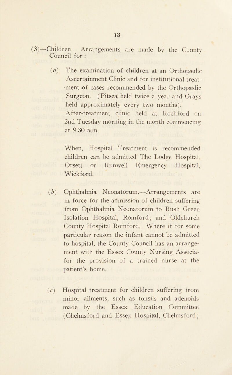 18 (3)—Children. Arrangements are made by the County Council for : (a) The examination of children at an Orthopaedic Ascertainment Clinic land for institutional treat- •ment of cases recommended by the Orthopaedic Surgeon. (Pitsea held twice a year and Grays held approximately every two months). After-treatment clinic held at Rochford on 2nd Tuesday morning in the month commencing at 9.30 iai.m. When, Hospital Treatment is recommended children can be admitted The Todge Hospital, Orsett or Run well Emergency Hospital, Wick ford. (b) Ophthalmia Neonatorum.—Arrangements are in force for the admission of children suffering from Ophthalmia Neonatorum to Rush Green Isolation Hospital, Romford; and Oldchurch County Hospital Romford. Where if for some particular reason the infant cannot be admitted to hospital, the County Council has an arrange¬ ment with the Essex County Nursing Associa- for the provision, of a trained nurse at the patient’s home. (c) Hospital treatment for children suffering from minor ailments, such as tonsils and adenoids made by the Essex Education Committee (Chelmsford and Essex Hospital, Chelmsford ;