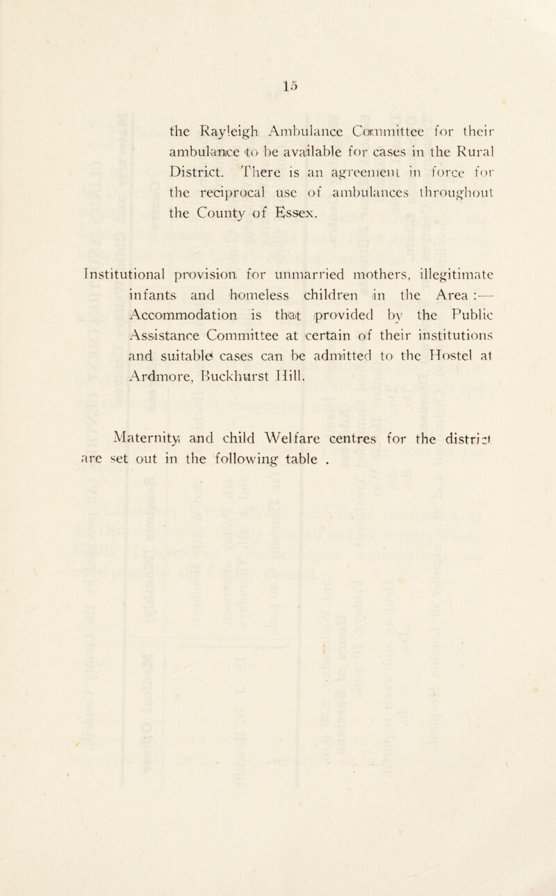 the Rayleigh Ambulance Committee for their ambulance 'to be available for cases in the Rural District. There is an agreement in force for the reciprocal use of ambulances throughout the County of Essex. Institutional provision for unmarried mothers, illegitimate infants and homeless children in the Area — Accommodation is that 'provided by the Public Assistance Committee at certain of their institutions and suitable cases can be admitted to the Hostel at Ardmore, Buckhurst Hill. Maternity and child Welfare centres for the district are set out in the following table .