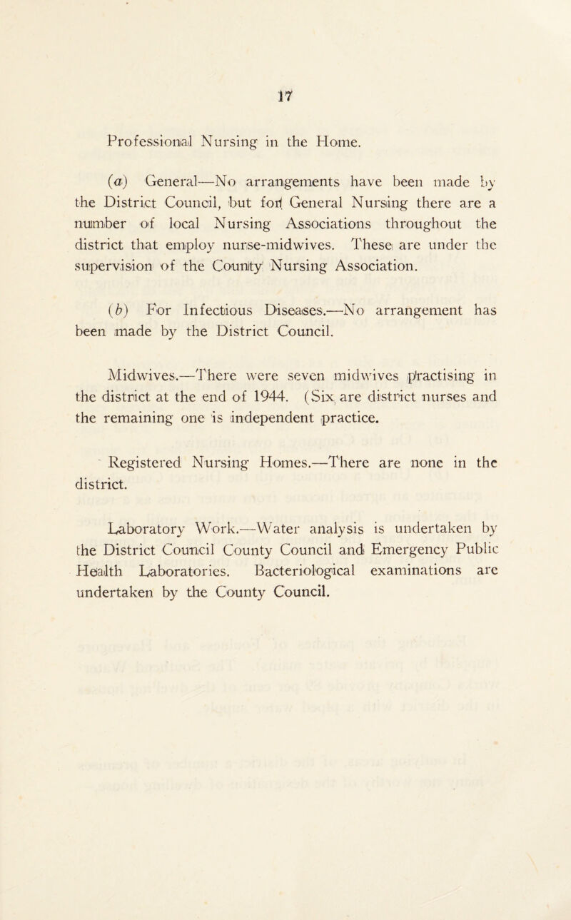 Professional Nursing in the Home. (a) General—No arrangements have been made by the District Council, hut for1 General Nursing there are a number of local Nursing Associations throughout the district that employ nurse-midwives. These are under the supervision of the County Nursing Association. (b) For Infectious Diseases.—No arrangement has been .made by the District Council. Midwives.—There were seven midwives practising in the district at the end of 1944. (Six are district nurses and the remaining one is independent practice. Registered Nursing Homes.—-There are none in the district. Laboratory Work.—Water analysis is undertaken by the District Council County Council and Emergency Public Health Laboratories. Bacteriological examinations are undertaken by the County Council.