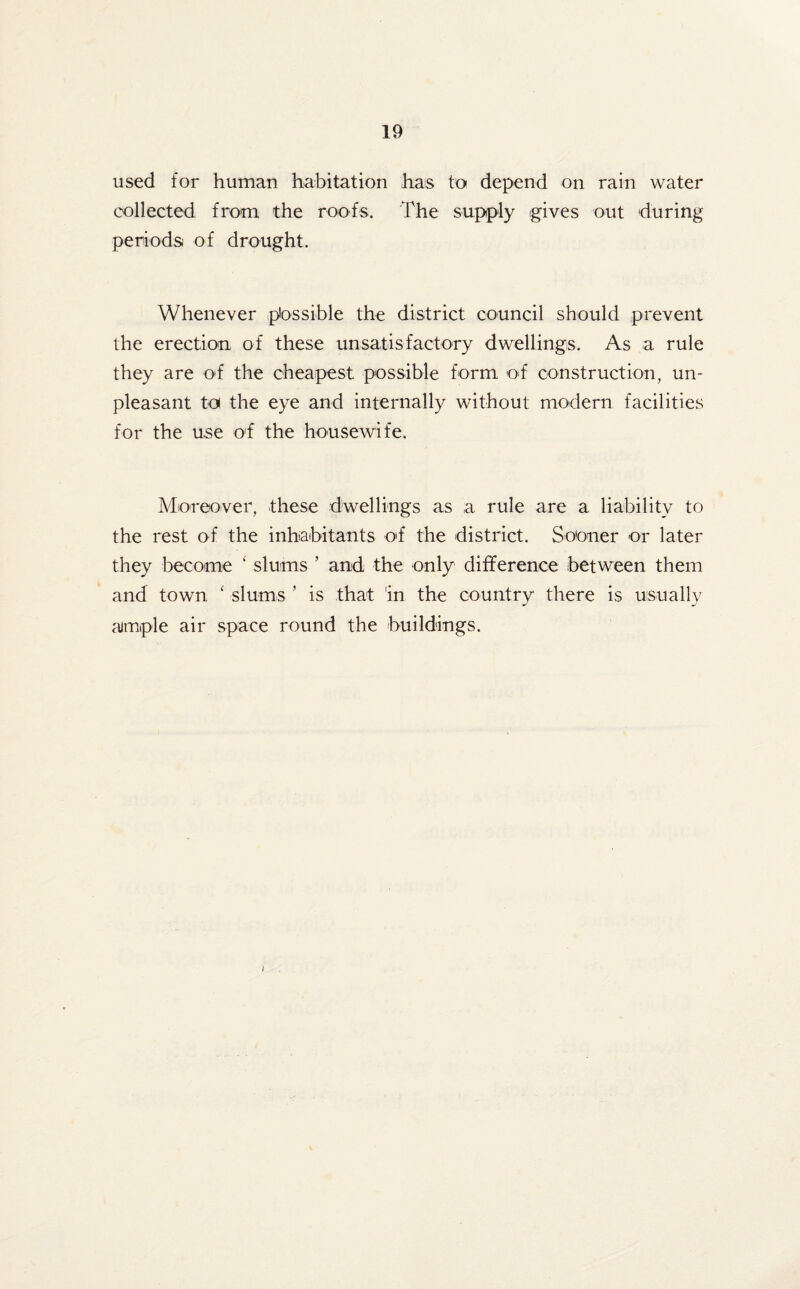 used for human habitation has to depend on rain water collected from the roofs. The supply gives out during periods of drought. Whenever possible the district council should prevent the erection of these unsatisfactory dwellings. As a rule they are of the cheapest possible form of construction, un¬ pleasant to the eye and internally without modern facilities for the use of the housewife. Moreover, these dwellings as a rule are a liability to the rest of the inhabitants of the district. Sooner or later they become 1 slums ’ and the only difference between them and town ‘ slums ’ is that in the country there is usually ample air space round the buildings.