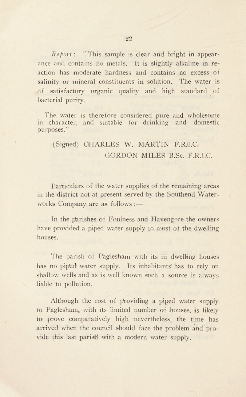 Report : u This sample is clear and bright in appear¬ ance iand contains no metals. It is slightly alkaline in re¬ action has moderate hardness and contains no excess of salinity or mineral constituents in solution. The water is of satisfactory organic quality and high standard of bacterial purity. The water is therefore considered pure and wholesome in character, and suitable for drinking and domestic purposes.” (Signed) CHARGES W. MARTIN F.RJLC GORDON MIRES B.Sc. F.R.I.C. Particulars of the water supplies of the remaining areas in the district not at present served by the Southend Water¬ works Company are as follows I n the parishes of Foulness and Havengore the owners have provided a piped water supply to most of the dwelling houses. The parish of Paglesham with its iii dwelling houses has no piped water supply. Its inhabitants! has to rely on shallow wells and as is well known suich a source is always liable to pollution. Although the cost of providing a piped water supply to Paglesham, with its limited number of houses, is likely to prove comparatively high nevertheless, the time has arrived when the council should face the problem and pro¬ vide this last parish with a modern water supply.